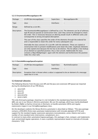 Format Preserving Encryption, Version 1.0, 12.06.2015
39
5.2.12 EnumerationMessageSpace<M>
Package: ch.bfh.fpe.messageSpace Superclass: MessageSpace<M>
Type: class Interfaces: –
Range: Defined by a List<M>.
Description: The EnumerationMessageSpace is defined by a List. The elements can be of arbitrary
type M and are passed at construction time. Later they cannot be changed to retain
the order. This is necessary because an altering would result in different ranks and
consequently to wrong encryption/decryption.
The user of this class specifies the order of the elements through the ordered list
and is responsible to retain this order for every subsequent use.
Internally the class consists of a List<M> with the elements. These are copied at
construction time to prevent modifications and retain the order. Duplicate elements
are only copied once because the list has to be distinct. The list allows a fast lookup
of an element at specified position; thus a fast unrank. Additionally the class
contains a Map<M,BigInteger> again with the element and furthermore the position
index for a fast rank.
5.2.13 OutsideMessageSpaceException
Package: ch.bfh.fpe.messageSpace Superclass: RuntimeException
Type: class Interfaces: –
Description: Exception that is thrown when a value is supposed to be an element of a message
space but it is not.
5.3 External Libraries
The following libraries from the Java core API and the Java core extension API (javax) we imported
during the development of our FPE-library.
 java.math
 java.nio
 java.util
 java.security
 javax.crypto
The only third-party package, meaning it is not included in the standard Java Runtime Environment
(JRE), we use in our library is Dk.brics.automaton. We use this package, which was mainly developed
by Anders Møller at Aarhus University in Denmark, to handle automaton (DFA) and regular
expressions (regex) in our StringMessageSpace class.
On the developers website the library Dk.brics.automaton is described as follows: “This Java package
contains a DFA/NFA (finite-state automata) implementation with Unicode alphabet (UTF16) and
support for the standard regular expression operations (concatenation, union, Kleene star) and a
number of non-standard ones (intersection, complement, etc.).
In contrast to many other automaton/regexp packages, this package is fast, compact, and implements
real, unrestricted regular operations. It uses a symbolic representation based on intervals of Unicode
characters.” [50]
 