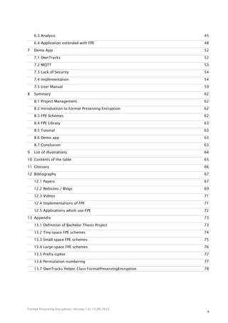 Format Preserving Encryption, Version 1.0, 12.06.2015
4
6.3 Analysis 45
6.4 Application extended with FPE 48
7 Demo App 52
7.1 OwnTracks 52
7.2 MQTT 53
7.3 Lack of Security 54
7.4 Implementation 54
7.5 User Manual 59
8 Summary 62
8.1 Project Management: 62
8.2 Introduction to Format Preserving Encryption 62
8.3 FPE Schemes 62
8.4 FPE Library 63
8.5 Tutorial 63
8.6 Demo app 63
8.7 Conclusion 63
9 List of illustrations 64
10 Contents of the table 65
11 Glossary 66
12 Bibliography 67
12.1 Papers 67
12.2 Websites / Blogs 69
12.3 Videos 71
12.4 Implementations of FPE 71
12.5 Applications which use FPE 72
13 Appendix 73
13.1 Definition of Bachelor Thesis Project 73
13.2 Tiny-space FPE schemes 74
13.3 Small-space FPE schemes 75
13.4 Large-space FPE schemes 76
13.5 Prefix cipher 77
13.6 Permutation numbering 77
13.7 OwnTracks Helper Class FormatPreservingEncryption 78
 