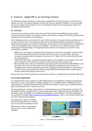 Format Preserving Encryption, Version 1.0, 12.06.2015
44
6 Tutorial – Apply FPE in an Existing Context
The following chapter should give an idea how to apply FPE in an existing context on the basis of a
popular use case: encrypting a database without the need of a database redesign. First, we consider
the steps to realize this encryption and in a second part we look at the actual program code of an
exemplary implementation.
6.1 Use Case
As use case we continue to think about the case of the American bank JPMorgan Chase, where
criminals had stolen millions of customer records, which made us wonder if the theft could have been
avoided with the encryption of the database.
In the following section, we consider the case in which we want to encrypt the data ourselves and do
not want to hand it over to the database. Many of the established database management systems
would provide solutions to encrypt the stored data. Some solutions are transparent for the application
– that is the application does not have to be adapted – and some are not. We do not discuss the
advantages and disadvantages of encrypting the data directly in the database any further. Some
critical points could be:
 MySQL does not support Transparent Data Encryption but only some encryption functions which
have to be integrated directly into the query. But from version 4.0.2 (July 2002), where the
encryption functions where introduced, to version 5.6.17 (March 2014), only the AES-ECB mode
was supported [41].
 In Microsoft SQL-Server, Transparent Data Encryption is not available in the standard-, web- and
express-editions and in Oracle one need the costly advanced security option [42].
 Microsoft SQL-Server relies on the Windows Operation System Data Protection API (DPAPI) to store
the master key. So we not only need to trust the database management system for the key
management but also the operation system [43]. Passcape.com [44] describes an attack where it
is under certain circumstances possible to decrypt DPAPI protected data with an administrator
account respectively physical server access.
But we now move on and consider the consequences of what an implementation with FPE might entail.
6.2 Current Application
To comprehend the steps needed of an FPE implementation we developed a simple web application
that stores its data unencrypted in a MySQL database. It is a simplified replica of JPMorgan Chase‟s
online banking. It provides limited functions. On the other hand it is clear, easy to understand and a
good starting position for a tutorial as a result.
The web application is written in Java (which is a prerequisite to use the library) and is based on the
Spring MVC 4 Maven archetype [45]. It uses Java Persistence API 2 (Hibernate, Spring Data JPA) in the
persistence layer and MySQL as the database management system behind it. The demo application
can be found on GitHub: https://github.com/Rizja/JPMorganDemo/. There is one version without and
one with implemented encryption.
This application appears as follows:
On the first page the client is able to
sign in to his private banking account.
With the user „guest‟ and password
„demo‟ there is some sample data
available.
Figure 13: Start page of the application
 