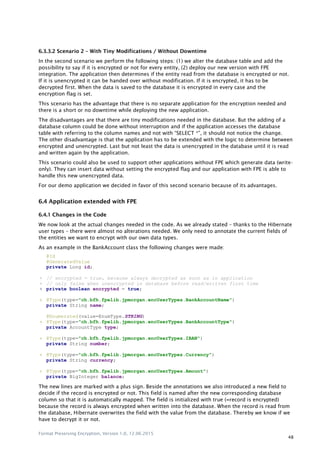 Format Preserving Encryption, Version 1.0, 12.06.2015
48
6.3.3.2 Scenario 2 – With Tiny Modifications / Without Downtime
In the second scenario we perform the following steps: (1) we alter the database table and add the
possibility to say if it is encrypted or not for every entity, (2) deploy our new version with FPE
integration. The application then determines if the entity read from the database is encrypted or not.
If it is unencrypted it can be handed over without modification. If it is encrypted, it has to be
decrypted first. When the data is saved to the database it is encrypted in every case and the
encryption flag is set.
This scenario has the advantage that there is no separate application for the encryption needed and
there is a short or no downtime while deploying the new application.
The disadvantages are that there are tiny modifications needed in the database. But the adding of a
database column could be done without interruption and if the application accesses the database
table with referring to the column names and not with “SELECT *”, it should not notice the change.
The other disadvantage is that the application has to be extended with the logic to determine between
encrypted and unencrypted. Last but not least the data is unencrypted in the database until it is read
and written again by the application.
This scenario could also be used to support other applications without FPE which generate data (write-
only). They can insert data without setting the encrypted flag and our application with FPE is able to
handle this new unencrypted data.
For our demo application we decided in favor of this second scenario because of its advantages.
6.4 Application extended with FPE
6.4.1 Changes in the Code
We now look at the actual changes needed in the code. As we already stated – thanks to the Hibernate
user types – there were almost no alterations needed. We only need to annotate the current fields of
the entities we want to encrypt with our own data types.
As an example in the BankAccount class the following changes were made:
+
+
+
+
+
+
+
+
@Id
@GeneratedValue
private Long id;
// encrypted = true, because always decrypted as soon as in application
// only false when unencrypted in database before read/written first time
private boolean encrypted = true;
@Type(type="ch.bfh.fpelib.jpmorgan.encUserTypes.BankAccountName")
private String name;
@Enumerated(value=EnumType.STRING)
@Type(type="ch.bfh.fpelib.jpmorgan.encUserTypes.BankAccountType")
private AccountType type;
@Type(type="ch.bfh.fpelib.jpmorgan.encUserTypes.IBAN")
private String number;
@Type(type="ch.bfh.fpelib.jpmorgan.encUserTypes.Currency")
private String currency;
@Type(type="ch.bfh.fpelib.jpmorgan.encUserTypes.Amount")
private BigInteger balance;
The new lines are marked with a plus sign. Beside the annotations we also introduced a new field to
decide if the record is encrypted or not. This field is named after the new corresponding database
column so that it is automatically mapped. The field is initialized with true (=record is encrypted)
because the record is always encrypted when written into the database. When the record is read from
the database, Hibernate overwrites the field with the value from the database. Thereby we know if we
have to decrypt it or not.
 