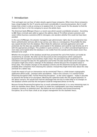 Format Preserving Encryption, Version 1.0, 12.06.2015
5
1 Introduction
Time and again one can hear of cyber-attacks against large companies. Often times these companies
have a large budget for the IT security and invest considerably in security precautions. But it is well
known that a chain is only as strong as its weakest link. It is much easier for the attacker to find the
weakest link than it is for the company to secure the whole chain.
The American bank JPMorgan Chase is a recent case which caused a worldwide sensation - According
to BBC News criminals were able to capture the address data of 76 million private customers and
seven million business customers.[49] In retrospect, one wonders whether this could not have been
avoided.
In the case of JPMorgan, the attacker managed to get administrator rights due to an inoperative two-
factor authentication and was able to tap various user data as a consequence. Presumably the data
was copied directly from the database. Most likely the webserver and web application were well
protected, but the data was available unencrypted in the database and could be read directly out of it
with the appropriate privileges. This problem is quite common, as it is often considered legitimate to
store data unencrypted when the database is not visible from the outside and the attack vector thus
believed to be small.
Whether the encryption of the database would have prevented the raid of the hacker can hardly be
answered by an outsider. But what can be discussed are the consequences which subsequent
equipment with encryption functionalities might entail. The persistence layer would have to be
extended to encrypt the data for the application and further the data would have to be encrypted. The
encryption might also entail a redesign of the database scheme because the encrypted output is
binary data. The complex changes to the database scheme and the downtime during the encryption
probably deter companies from choosing this solution. Instead they might think twice about this step
and look for a better way.
Could the impact of such an intervention not be minimized? There is a little known cryptographic
application which could – amongst other possibilities – help in this scenario. It is named Format
Preserving Encryption (FPE). Format Preserving Encryption – as the name suggests – makes it possible
to preserve the format of an encryption. Meaning the ciphertext looks like the original plaintext. In
the above scenario, this would have had the advantage that one has to make little to no changes on
the database scheme and that the encryption could be integrated almost on the fly.
Because Format Preserving Encryption has so much unheeded potential, it is a very interesting topic to
write our bachelor thesis about. Our goal is to make this cryptographic area more tempting for
computer scientists or potential users. But before we hurl ourselves into Format Preserving
Encryption, let us first have a look at our project management for this bachelor thesis.
 