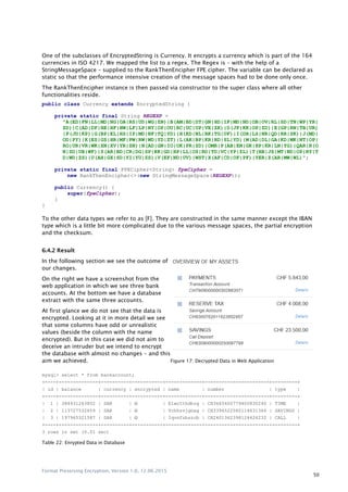 Format Preserving Encryption, Version 1.0, 12.06.2015
50
One of the subclasses of EncryptedString is Currency. It encrypts a currency which is part of the 164
currencies in ISO 4217. We mapped the list to a regex. The Regex is – with the help of a
StringMessageSpace – supplied to the RankThenEncipher FPE cipher. The variable can be declared as
static so that the performance intensive creation of the message spaces had to be done only once.
The RankThenEncipher instance is then passed via constructor to the super class where all other
functionalities reside.
public class Currency extends EncryptedString {
private static final String REGEXP =
"A(ED|FN|LL|MD|NG|OA|RS|UD|WG|ZN)|B(AM|BD|DT|GN|HD|IF|MD|ND|OB|OV|RL|SD|TN|WP|YR|
ZD)|C(AD|DF|HE|HF|HW|LF|LP|NY|OP|OU|RC|UC|UP|VE|ZK)|D(JF|KK|OP|ZD)|E(GP|RN|TB|UR)
|F(JD|KP)|G(BP|EL|HS|IP|MD|NF|TQ|YD)|H(KD|NL|RK|TG|UF)|I(DR|LS|NR|QD|RR|SK)|J(MD|
OD|PY)|K(ES|GS|HR|MF|PW|RW|WD|YD|ZT)|L(AK|BP|KR|RD|SL|YD)|M(AD|DL|GA|KD|MK|NT|OP|
RO|UR|VR|WK|XN|XV|YR|ZN)|N(AD|GN|IO|OK|PR|ZD)|OMR|P(AB|EN|GK|HP|KR|LN|YG)|QAR|R(O
N|SD|UB|WF)|S(AR|BD|CR|DG|SP|EK|GD|HP|LL|OS|RD|TD|VC|YP|ZL)|T(HB|JS|MT|ND|OP|RY|T
D|WD|ZS)|U(AH|GX|SD|YI|YU|ZS)|V(EF|ND|UV)|WST|X(AF|CD|OF|PF)|YER|Z(AR|MW|WL)";
private static final FPECipher<String> fpeCipher =
new RankThenEncipher<>(new StringMessageSpace(REGEXP));
public Currency() {
super(fpeCipher);
}
}
To the other data types we refer to as [F]. They are constructed in the same manner except the IBAN
type which is a little bit more complicated due to the various message spaces, the partial encryption
and the checksum.
6.4.2 Result
In the following section we see the outcome of
our changes.
On the right we have a screenshot from the
web application in which we see three bank
accounts. At the bottom we have a database
extract with the same three accounts.
At first glance we do not see that the data is
encrypted. Looking at it in more detail we see
that some columns have odd or unrealistic
values (beside the column with the name
encrypted). But in this case we did not aim to
deceive an intruder but we intend to encrypt
the database with almost no changes – and this
aim we achieved. Figure 17: Decrypted Data in Web Application
mysql> select * from bankaccount;
+----+--------------+----------+-----------+-------------+-----------------------+---------+
| id | balance | currency | encrypted | name | number | type |
+----+--------------+----------+-----------+-------------+-----------------------+---------+
| 1 | 384431263802 | SAR | ☺ | Elwctthdhrg | CH3665600779400830240 | TIME |
| 2 | 113727532659 | SAR | ☺ | Vchhzvjgnxg | CH3396522560114631366 | SAVINGS |
| 3 | 197965321587 | SAR | ☺ | Iqvnfzbszcb | CH2401362398124426232 | CALL |
+----+--------------+----------+-----------+-------------+-----------------------+---------+
3 rows in set (0.01 sec)
Table 22: Enrypted Data in Database
 