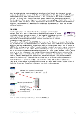 Format Preserving Encryption, Version 1.0, 12.06.2015
53
OwnTracks has a similar purpose as a former popular project of Google with the name “Latitude”
which was closed down in August 2013. For Android smartphones this app can be found for free on
the Google Play Store in the present version 0.4.21. The source code of OwnTracks is hosted as
repository on GitHub where the current Android release of OwnTracks is available on version 0.5.11.
Even though this release is not yet published and has some annoying bugs in it, this is the version we
forked from GitHub and used as base to implement our FPE feature. But before we talk about how we
integrated FPE into OwnTracks, we should first have a look at how OwnTracks sends and receives
published locations.
7.2 MQTT
For sharing locations with others, OwnTracks uses an open communication
protocol called MQTT. MQTT is a machine-to-machine (M2M)/"Internet of Things"
connectivity protocol originally developed by IBM. It was designed as an extremely
lightweight publish/subscribe messaging transport. It is useful for connections
with remote locations where a small code footprint is required and/or network
bandwidth is at a premium.[38]
To be able to use MQTT, a so-called MQTT-broker is needed. The client, in our case the OwnTracks
app, connects to this broker and publishes data to specific topics which are hierarchically structured
with branches. OwnTracks uses the topic branch “Owntracks/<username>/<device_id>” as default. A
MQTT-broker can be private or public. If a broker is public, everybody can read the topics, in this case
the current locations, and also publish their own data to every topic. There is no possibility to give
any access restriction for example with an authentication on a public broker. Whereas a private broker
is set up on an own infrastructure and one has full control over everything. But the operation of a
private MQTT-broker is connected with cost and effort and in most scenarios it does not make any
sense to use one. The average user of OwnTracks will use a public MQTT-broker as provided, for
instance, by the Eclipse IoT Working Group (iot.eclipse.org) or by Mosquitto (test.mosquitto.org).
Normally, there is no restriction on MQTT-broker on what kind of data is allowed to be stored.
OwnTracks, as well as most of the applications using MQTT, sends the actual data as JSON strings to
the broker. In our case the payload includes the coordinates and timestamps.
Figure 23: Communication between OwnTracks clients and MQTT-Broker
Figure 22: MQTT Logo
 