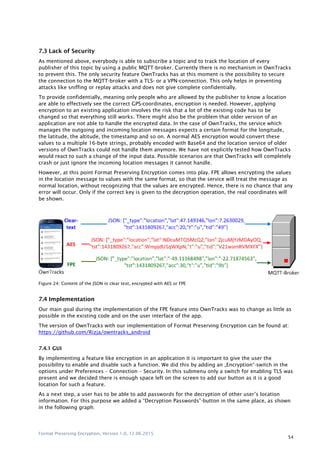 Format Preserving Encryption, Version 1.0, 12.06.2015
54
7.3 Lack of Security
As mentioned above, everybody is able to subscribe a topic and to track the location of every
publisher of this topic by using a public MQTT-broker. Currently there is no mechanism in OwnTracks
to prevent this. The only security feature OwnTracks has at this moment is the possibility to secure
the connection to the MQTT-broker with a TLS- or a VPN-connection. This only helps in preventing
attacks like sniffing or replay attacks and does not give complete confidentially.
To provide confidentially, meaning only people who are allowed by the publisher to know a location
are able to effectively see the correct GPS-coordinates, encryption is needed. However, applying
encryption to an existing application involves the risk that a lot of the existing code has to be
changed so that everything still works. There might also be the problem that older version of an
application are not able to handle the encrypted data. In the case of OwnTracks, the service which
manages the outgoing and incoming location messages expects a certain format for the longitude,
the latitude, the altitude, the timestamp and so on. A normal AES encryption would convert these
values to a multiple 16-byte strings, probably encoded with Base64 and the location service of older
versions of OwnTracks could not handle them anymore. We have not explicitly tested how OwnTracks
would react to such a change of the input data. Possible scenarios are that OwnTracks will completely
crash or just ignore the incoming location messages it cannot handle.
However, at this point Format Preserving Encryption comes into play. FPE allows encrypting the values
in the location message to values with the same format, so that the service will treat the message as
normal location, without recognizing that the values are encrypted. Hence, there is no chance that any
error will occur. Only if the correct key is given to the decryption operation, the real coordinates will
be shown.
Figure 24: Content of the JSON in clear text, encrypted with AES or FPE
7.4 Implementation
Our main goal during the implementation of the FPE feature into OwnTracks was to change as little as
possible in the existing code and on the user interface of the app.
The version of OwnTracks with our implementation of Format Preserving Encryption can be found at:
https://github.com/Rizja/owntracks_android
7.4.1 GUI
By implementing a feature like encryption in an application it is important to give the user the
possibility to enable and disable such a function. We did this by adding an „Encryption“-switch in the
options under Preferences – Connection – Security. In this submenu only a switch for enabling TLS was
present and we decided there is enough space left on the screen to add our button as it is a good
location for such a feature.
As a next step, a user has to be able to add passwords for the decryption of other user‟s location
information. For this purpose we added a “Decryption Passwords”-button in the same place, as shown
in the following graph:
 
