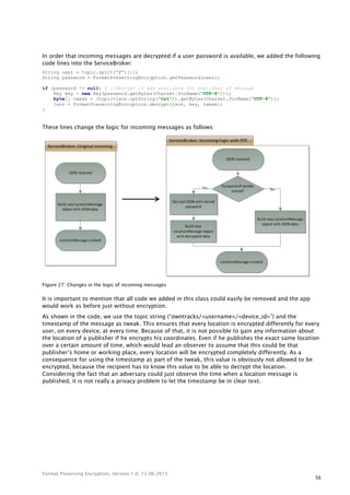 Format Preserving Encryption, Version 1.0, 12.06.2015
56
In order that incoming messages are decrypted if a user password is available, we added the following
code lines into the ServiceBroker:
String user = topic.split("/")[1];
String password = FormatPreservingEncryption.getPassword(user);
if (password != null) { //decrypt if key available for publisher of message
Key key = new Key(password.getBytes(Charset.forName("UTF-8")));
byte[] tweak = (topic+json.optString("tst")).getBytes(Charset.forName("UTF-8"));
json = FormatPreservingEncryption.decrypt(json, key, tweak);
}
These lines change the logic for incoming messages as follows:
Figure 27: Changes in the logic of incoming messages
It is important to mention that all code we added in this class could easily be removed and the app
would work as before just without encryption.
As shown in the code, we use the topic string (“owntracks/<username>/<device_id>”) and the
timestamp of the message as tweak. This ensures that every location is encrypted differently for every
user, on every device, at every time. Because of that, it is not possible to gain any information about
the location of a publisher if he encrypts his coordinates. Even if he publishes the exact same location
over a certain amount of time, which would lead an observer to assume that this could be that
publisher‟s home or working place, every location will be encrypted completely differently. As a
consequence for using the timestamp as part of the tweak, this value is obviously not allowed to be
encrypted, because the recipient has to know this value to be able to decrypt the location.
Considering the fact that an adversary could just observe the time when a location message is
published, it is not really a privacy problem to let the timestamp be in clear text.
 