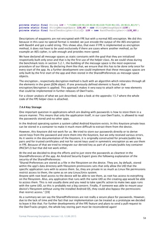 Format Preserving Encryption, Version 1.0, 12.06.2015
58
private static final String LON = "-?(180|([0-9]|[0-9][0-9]|1[0-7][0-9])(.[0-9]{1,8})?)";
private static final StringMessageSpace LON_MS = new StringMessageSpace(LON);
private static final RankThenEncipher<String> LON = new RankThenEncipher<>(LON_MS);
Descriptions of waypoints are not encrypted with FPE but with a normal AES encryption. We did this
because in this case no special format is needed; we just encode the output of the AES encryption
with Base64 and got a valid string. This shows also, that even if FPE is implemented as encryption
method, it does not have to be used exclusively if there are cases where another method, as for
example an AES cipher, is safe enough and provides more speed.
We have declared all message spaces as static constants with the goal that they are initialized
respectively built only once and that is by the first use of the helper class. As we could show during
the benchmark tests in section 5.2.1, the building of the message space is the most expensive
procedure of our library. By declaring them like that, we ensure that this has to be done only once for
every start of the app. As a further development one could implement that these messages spaces are
only built by the first start of the app and then stored in the SharedPreferences as message space
objects.
The encryption-, respectively decryption-method is built with an algorithm which reiterates through all
the elements in the given JSON object. If one previously defined element is found, that
encryption/decryption is applied. This approach makes it very easy to attach other or new elements
that could be implemented in further releases of OwnTracks.
For a closer analysis of what we just described, take a look at the appendix 13.7 where the whole
code of the FPE helper class is attached.
7.4.4 Key Storage
One important question in applications which are dealing with passwords is how to store them in a
secure manner. This means that only the application itself, in our case OwnTracks, is allowed to read
the passwords stored and no other apps.
In the Android operating system a system called Android Keystore exists. In this Keystore private keys
can be stored in a container to make it much more difficult to extract them from the device.
However, this Keystore did not work for us. We tried to store our passwords directly or to derive
secret keys from the password and store them into the Keystore, but we only received various errors.
As it seems in the documentation of the Keystore, it is originally constructed for private/public key
pairs and for trusted certificates and not for secret keys used in symmetric encryption as we use them
in FPE. Because of that we tried to integrate our derived key as part of a private/public key container
(PKCS#12) but that did not work either.
At the end we decided to drop the efforts and to just store the passwords as cleartext in the
SharedPreferences of the app. An Android Security Expert gives the following explanation of the
security of the SharedPreferences:
“Shared Preferences are stored as a file in the filesystem on the device. They are, by default, stored
within the app's data directory with filesystem premissions sets that only allow the UID that the
specific application runs with to access them. So, they are private in so much as Linux file permissions
restrict access to them, the same as on any Linux/Unix system.
Anyone with root level access to the device will be able to see them, as root has access to everything
on the filesystem. Also, any application that runs with the same UID as the creating app would be able
to access them. This is not usually done and you need to take specific action to make two apps runs
with the same UID, so this is probably not a big concern. Finally, if someone was able to mount your
device's filesystem without using the installed Android OS, they could also bypass the permissions
that restrict access.” [39]
As a summary we can say the SharedPreferences are not really a secure place for passwords. However,
due to the lack of time and the fact that our implementation can be treated as a prototype we decided
to leave it like that. For further developments of the FPE feature and plans to send a pull-request to
the OwnTracks project, the whole key storing part must be reconsidered again!
 