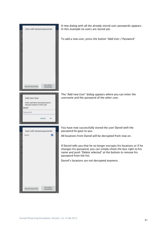 Format Preserving Encryption, Version 1.0, 12.06.2015
61
A new dialog with all the already stored user passwords appears.
In this example no users are stored yet.
To add a new user, press the button “Add User / Password”
The “Add new User” dialog appears where you can enter the
username and the password of the other user.
You have now successfully stored the user Daniel with the
password he gave to you.
All locations from Daniel will be decrypted from now on.
If Daniel tells you that he no longer encrypts his locations or if he
changes his password, you can simply check the box right to his
name and push “Delete selected” at the bottom to remove his
password from the list.
Daniel‟s locations are not decrypted anymore.
 