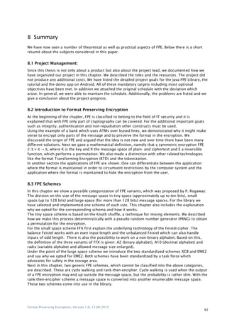 Format Preserving Encryption, Version 1.0, 12.06.2015
62
8 Summary
We have now seen a number of theoretical as well as practical aspects of FPE. Below there is a short
résumé about the subjects considered in this paper.
8.1 Project Management:
Since this thesis is not only about a product but also about the project lead, we documented how we
have organized our project in this chapter. We described the roles and the resources. The project did
not produce any additional costs. We have listed the detailed project goals for the Java FPE Library, the
tutorial and the demo app on Android. All of these mandatory targets including most optional
objectives have been met. In addition we attached the original schedule with the deviation which
arose. In general, we were able to maintain the schedule. Additionally, the problems are listed and we
give a conclusion about the project progress.
8.2 Introduction to Format Preserving Encryption
At the beginning of the chapter, FPE is classified to belong to the field of IT security and it is
explained that with FPE only part of cryptography can be covered. For the additional important goals
such as integrity, authentication and non-repudiation other constructs must be used.
Using the example of a bank which uses ATMs over leased lines, we demonstrated why it might make
sense to encrypt only parts of the message and to preserve the format in the encryption. We
discussed the origin of FPE and argued that the idea is not new and over time there have been many
different solutions. Next we gave a mathematical definition, namely that a symmetric encryption FPE
, where K is the key and X the message space of plain- and ciphertext and E a reversible
function, which performs a permutation. We also made a distinction with other related technologies
like the format Transforming Encryption (RTD) and the tokenization.
In another section the applications of FPE are shown. One can differentiate between the application
where the format is maintained in order to circumvent restrictions by the computer system and the
application where the format is maintained to hide the encryption from the user.
8.3 FPE Schemes
In this chapter we show a possible categorization of FPE variants, which was proposed by P. Rogaway:
The division on the size of the message space in tiny space (approximately up to ten bits), small
space (up to 128 bits) and large-space (for more than 128 bits) message spaces. For the library we
have selected and implemented one scheme of each size. This chapter also includes the explanation
why we opted for the corresponding schema and how it works.
The tiny space scheme is based on the Knuth shuffle, a technique for mixing elements. We described
how we make this process deterministically with a pseudo random number generator (PRNG) to obtain
a permutation for the encryption.
For the small space scheme FFX first explain the underlying technology of the Feistel cipher. The
balance Feistel works with an even input length and the unbalanced Feistel which can also handle
inputs of odd length. There is also the possibility to work on a non-binary alphabet. Based on this,
the definition of the three variants of FFX is given: A2 (binary alphabet), A10 (decimal alphabet) and
radix (variable alphabet and allowed message size enlarged).
Under the point of the large space scheme we introduce the two standardized schemes XCB and EME2
and say why we opted for EME2. Both schemes have been standardized by a task force which
advocates for safety in the storage area.
Next in this chapter, two generic FPE schemes, which cannot be classified into the above categories,
are described. These are cycle walking and rank-then-encipher. Cycle walking is used when the output
of a FPE encryption may end up outside the message space, but the probability is rather slim. With the
rank-then-encipher scheme a message space is converted into another enumerable message space.
These two schemes come into use in the library.
 