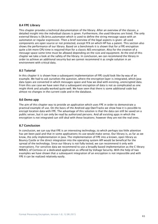 Format Preserving Encryption, Version 1.0, 12.06.2015
63
8.4 FPE Library
This chapter provides a technical documentation of the library. After an overview of the classes, a
detailed insight into the individual classes is given. Furthermore, the used libraries are listed. The only
external library is Dk.brics.automaton which is used to define the string message space with an
automaton or regular expression. Then a brief overview of the legal aspects is given: all used
components are open source or not protected, except FFX on which HP has a patent. This section also
shows the performance of our library. Based on a benchmark it is shown that for a FPE encryption
quite a bit more CPU time is required than for a classic AES encryption. Also for the creation of a
message space some time must be allowed depending on the size and equipment. At the end of this
chapter we take a look at the safety of the library. In conclusion, we can recommend the library in
order to achieve an additional security but we cannot recommend it as single solution in an
environment with critical data.
8.5 Tutorial
In this chapter it is shown how a subsequent implementation of FPE could look like by way of an
example. We had to ask ourselves the question, where the encryption layer is integrated, which Java
data types are converted in which messages space and how we deal with existing, unencrypted data.
From this use case we have seen that a subsequent encryption of data is not as complicated as one
might think and actually worked quite well. We have seen that there is some additional code but
almost no changes in the current code and in the database.
8.6 Demo app
The aim of this chapter was to provide an application which uses FPE in order to demonstrate a
practical example of use. On the basis of the Android app OwnTracks we show how it is possible to
encrypt location data with FPE. The advantage of this solution is that the data can still be saved on a
public server, but it can only be read by authorized persons. And all existing apps in which the
encryption is not integrated can still deal with these locations; however they are not the real ones.
8.7 Conclusion
In conclusion, we can say that FPE is an interesting technology, to which perhaps too little attention
has yet been paid and that in some applications its use would make sense. Our library is, as far as we
know, the only implementation in Java. The implementation of FPE into a known, open library as
Bouncy Castle or the direct integration into the operating system API would be benefical for the
spread of the technology. Since our library is not fully tested, we can recommend it only with
reservations. For sensitive data we recommend to use a broadly based implementation as the C library
MIRACL of Certivox or a dedicated application as offered by Voltage Security. With the help of two
examples we have shown that a subsequent integration of an encryption is not impossible and with
FPE it can be realized relatively easily.
 