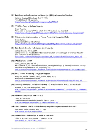 Format Preserving Encryption, Version 1.0, 12.06.2015
68
[6] Guidelines for Implementing and Using the NBS Data Encryption Standard
National Bureau of Standards, April 1, 1981,
First, DES-based, FPE approach.
https://www.thc.org/root/docs/cryptography/fips74.html
[7] FPE White Paper by Voltage Security
Spies, Terence,
Paper from co-founder of FPE in which three FPE methods are described.
https://www.voltage.com/pdf/Voltage-Security-WhitePaper-Format-Preserving-Encryption.pdf
[8] A Note on the Implementation of Format Preserving Encryption Mode
Scott, Michael,
Comparison of three FPE schemes.
http://cdn2.hubspot.net/hub/230906/file-20129878-pdf/downloads/certivox_labs_fpe.pdf
[9] Data-Centric Security vs. Database-Level Security
Voltage Security, July 7, 2014,
Voltage shows the benefit of their SecureData solution - which encrypts or tokenize the data –
over encryption at database level.
www.voltage.com/wp-content/uploads/Voltage_TB_Transparent-Data-Encryption_FINAL.pdf
[10] VAES3 scheme for FFX
Vance, Joachim, May 20, 2011,
An addendum to [3]. A parameter collection for encipher strings of arbitrary radix with sub key
operation to lengthen life of the enciphering key.
http://csrc.nist.gov/groups/ST/toolkit/BCM/documents/proposedmodes/ffx/ffx-ad-VAES3.pdf
[11] BPS: a Format Preserving Encryption Proposal
Brier, Eric, Peyrin, Thomas, Stern, Jacques, April, 2010,
Alternative to the FFX FPE scheme.
http://csrc.nist.gov/groups/ST/toolkit/BCM/documents/proposedmodes/bps/bps-spec.pdf
[12] Follow-up on NIST’s Consideration of XTS-AES as standardized by IEEE Std 1619-2007
Matthew V. Ball, Sun Microsystems, 2009
http://csrc.nist.gov/groups/ST/toolkit/BCM/documents/comments/XTS/follow-up_XTS_comments-
Ball.pdf
[13] PRP Mode Comparison IEEE P1619.2
David McGrew, Cisco
Comparison of all the modes proposed for IEEE 16.19.2
http://grouper.ieee.org/groups/1619/email/pdf00047.pdf
[14] EME*: extending EME to handle arbitrary-length messages with associated data
Shai Halevi, Philip Rogaway, May 27, 2004
http://eprint.iacr.org/2004/125.pdf
[15] The Extended Codebook (XCB) Mode of Operation
David A. McGrew, Scott Fluhrer, October 25, 2004
http://eprint.iacr.org/2004/278.pdf
 