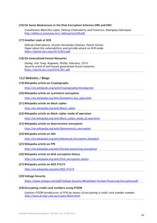 Format Preserving Encryption, Version 1.0, 12.06.2015
69
[16] On Some Weaknesses in the Disk Encryption Schemes EME and EM2
Cuauhtemoc Mancillas-Lopez, Debrup Chakraborty and Francisco, Rodriguez-Henriquez
http://delta.cs.cinvestav.mx/~debrup/iciss09.pdf
[17] Another Look at XCB
Debrup Chakraborty, Vicente Hernandez-Jimenez, Palash Sarkar
Paper about the vulnerabilities and possible attack on XCB mode.
https://eprint.iacr.org/2013/823.pdf
[18] On Generalized Feistel Networks
Hoang, Viet Tung, Rogaway, Phillip, February, 2010
Security proof of well-known generalized Feistel networks.
https://eprint.iacr.org/2010/301.pdf
12.2 Websites / Blogs
[19] Wikipedia article on Cryptography
http://en.wikibooks.org/wiki/Cryptography/Introduction
[20] Wikipedia article on symmetric encryption
http://en.wikipedia.org/wiki/Symmetric-key_algorithm
[21] Wikipedia article on block cipher
http://en.wikipedia.org/wiki/Block_cipher
[22] Wikipedia article on block cipher mode of operation
http://en.wikipedia.org/wiki/Block_cipher_mode_of_operation
[23] Wikipedia article on deterministic encryption
http://en.wikipedia.org/wiki/Deterministic_encryption
[24] Wikipedia article on AES
http://en.wikipedia.org/wiki/Advanced_Encryption_Standard
[25] Wikipedia article on FPE
http://en.wikipedia.org/wiki/Format-preserving_encryption
[26] Wikipedia article on disk encryption theory
http://en.wikipedia.org/wiki/Disk_encryption_theory
[27] Wikipedia article on IEEE P1619
http://en.wikipedia.org/wiki/IEEE_P1619
[28] Voltage Security
https://www.voltage.com/pdf/Voltage-Security-WhitePaper-Format-Preserving-Encryption.pdf
[29] Encrypting credit card numbers using FFSEM
Explains FFSEM (predecessor of FFX) by means of encrypting a credit card number number.
http://www.di-mgt.com.au/crypto-ffsem.html
 