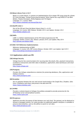 Format Preserving Encryption, Version 1.0, 12.06.2015
72
[54] Botan Library from v1.9.17
Botan is a crypto library. It contains an implementation of an integer FPE using using the scheme
FE1 from the paper "Format-Preserving Encryption" (http://eprint.iacr.org/2009/251) by Mihir
Bellare, Thomas Ristenpart, Phillip Rogaway und Till Stegers.
Language: C++, Licence: BSD2
http://botan.randombit.net/manual/fpe.html
[55] DotFPE v0.8.1.1
Port of the FPE part from the Botan Library from C++ to C#.
Language: C#, Licence: BSD, Release: October 2012, Last Update: October 2012
http://dotfpe.codeplex.com
[56] libffx
Libffx is a Python implementation of the FFX mode of operation for FPE.
Language: Python, Licence: GPL, Release: January 2014, Last Update: May 2014
http://github.com/kpdyer/libffx
[57] IEEE 1619 Reference Implementations
Reference implementation of EME2
Language: C, Licence: GPL, MIT License Release: October 2007, Last Update: April 2013
http://sourceforge.net/projects/crypto1619
12.5 Applications which use FPE
[58] Voltage Security
Voltage Security has several products for securing data like emails, files, payment transactions,
ecommerce transactions and other data in databases, applications, data warehouses and cloud
environments.
http://www.voltage.com
[59] Protegrity
Provides like Voltage comprehensive solutions for protecting databases, files, applications and
Hadoop solutions.
http://www.protegrity.com/
[60] StratoKey
Acts as gateway between the user and several cloud products like Google Docs, Dropbox, Sales
Force, Confluence and others and protects the data with FPE.
https://www.stratokey.com/
[61] XYPRO
Provides a solution based on Voltages SecureData extended to provide protection for the
HP NonStop server and peripheral systems.
https://www.xypro.com
[62] Perspecsys
AppProtex provides Encryption of data between user and cloud. The gateway can be deployed as
hosted or managed solution. For some providers an additional adapter interfaces is available to
preserve functionalities, such as the ability to search or sort data.
http://www.perspecsys.com
 