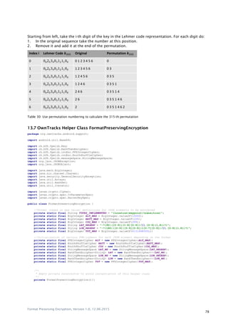 Format Preserving Encryption, Version 1.0, 12.06.2015
78
Starting from left, take the i-th digit of the key in the Lehmer code representation. For each digit do:
1. In the original sequence take the number at this position.
2. Remove it and add it at the end of the permutation.
Index i Lehmer Code Original Permutation
0 625 4 3 2 1 0 0 1 2 3 4 5 6 0
1 625 4 3 2 1 0 1 2 3 4 5 6 0 3
2 625 4 3 2 1 0 1 2 4 5 6 0 3 5
3 625 4 3 2 1 0 1 2 4 6 0 3 5 1
4 625 4 3 2 1 0 2 4 6 0 3 5 1 4
5 625 4 3 2 1 0 2 6 0 3 5 1 4 6
6 625 4 3 2 1 0 2 0 3 5 1 4 6 2
Table 30: Use permutation numbering to calculate the 315-th permutation
13.7 OwnTracks Helper Class FormatPreservingEncryption
package org.owntracks.android.support;
import android.util.Base64;
import ch.bfh.fpelib.Key;
import ch.bfh.fpelib.RankThenEncipher;
import ch.bfh.fpelib.intEnc.FFXIntegerCipher;
import ch.bfh.fpelib.intEnc.KnuthShuffleCipher;
import ch.bfh.fpelib.messageSpace.StringMessageSpace;
import org.json.JSONException;
import org.json.JSONObject;
import java.math.BigInteger;
import java.nio.charset.Charset;
import java.security.GeneralSecurityException;
import java.util.Arrays;
import java.util.HashSet;
import java.util.Iterator;
import javax.crypto.Cipher;
import javax.crypto.spec.IvParameterSpec;
import javax.crypto.spec.SecretKeySpec;
public class FormatPreservingEncryption {
//Format (regex or max value) definitions for JSON elements to be encrypted
private static final String TYPES_IMPLEMENTED = "(location|waypoint|transition)";
private static final BigInteger ALT_MAX = BigInteger.valueOf(10000);
private static final BigInteger BATT_MAX = BigInteger.valueOf(100);
private static final BigInteger COG_MAX = BigInteger.valueOf(359);
private static final String LAT_REGEXP = "-?(90|([0-9]|[1-8][0-9])(.[0-9]{1,8})?)";
private static final String LON_REGEXP = "-?(180|([0-9]|[0-9][0-9]|1[0-7][0-9])(.[0-9]{1,8})?)";
private static final BigInteger TST_MAX = BigInteger.valueOf(4131648000L);
//Initialization of various FPE-ciphers for each JSON element depending on the format
private static final FFXIntegerCipher ALT = new FFXIntegerCipher(ALT_MAX);
private static final KnuthShuffleCipher BATT = new KnuthShuffleCipher(BATT_MAX);
private static final KnuthShuffleCipher COG = new KnuthShuffleCipher(COG_MAX);
private static final StringMessageSpace LAT_MS = new StringMessageSpace(LAT_REGEXP);
private static final RankThenEncipher<String> LAT = new RankThenEncipher<>(LAT_MS);
private static final StringMessageSpace LON_MS = new StringMessageSpace(LON_REGEXP);
private static final RankThenEncipher<String> LON = new RankThenEncipher<>(LON_MS);
private static final FFXIntegerCipher TST = new FFXIntegerCipher(TST_MAX);
/**
* Empty private constructor to avoid instantiation of this helper class
*/
private FormatPreservingEncryption(){}
 