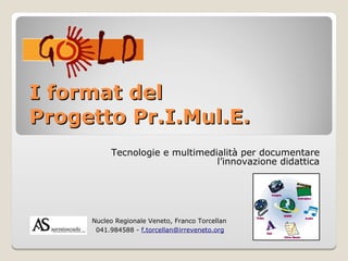I format del
Progetto Pr.I.Mul.E.
            Tecnologie e multimedialità per documentare
                                  l’innovazione didattica




   -   Nucleo Regionale Veneto, Franco Torcellan
        041.984588 - f.torcellan@irreveneto.org
 