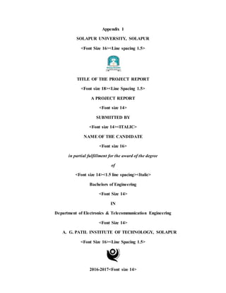 Appendix 1
SOLAPUR UNIVERSITY, SOLAPUR
<Font Size 16><Line spacing 1.5>
TITLE OF THE PROJECT REPORT
<Font size 18><Line Spacing 1.5>
A PROJECT REPORT
<Font size 14>
SUBMITTED BY
<Font size 14><ITALIC>
NAME OF THE CANDIDATE
<Font size 16>
in partial fulfillment for the award of the degree
of
<Font size 14><1.5 line spacing><Italic>
Bachelors of Engineering
<Font Size 14>
IN
Department of Electronics & Telecommunication Engineering
<Font Size 14>
A. G. PATIL INSTITUTE OF TECHNOLOGY, SOLAPUR
<Font Size 16><Line Spacing 1.5>
2016-2017<Font size 14>
 