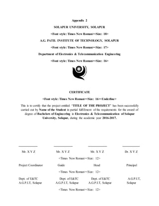 Appendix 2
SOLAPUR UNIVERSITY, SOLAPUR
<Font style: Times New Roman><Size: 18>
A.G. PATIL INSTITUTE OF TECHNOLOGY, SOLAPUR
<Font style: Times New Roman><Size: 17>
Department of Electronics & Telecommunication Engineering
<Font style: Times New Roman><Size: 16>
CERTIFICATE
<Font style: Times New Roman><Size: 16><Underline>
This is to certify that the project entitled “TITLE OF THE PROJECT” has been successfully
carried out by Name of the Student in partial fulfillment of the requirements for the award of
degree of Bachelors of Engineering in Electronics & Telecommunication of Solapur
University, Solapur, during the academic year 2016-2017.
____________ ____________ ____________ ___________
Mr. X Y Z Mr. X Y Z Mr. X Y Z Dr. X Y Z
<Times New Roman><Size: 12>
Project Coordinator Guide Head Principal
<Times New Roman><Size: 12>
Dept. of E&TC Dept. of E&TC Dept. of E&TC A.G.P.I.T,
A.G.P.I.T, Solapur A.G.P.I.T, Solapur A.G.P.I.T, Solapur Solapur
<Times New Roman><Size: 12>
 