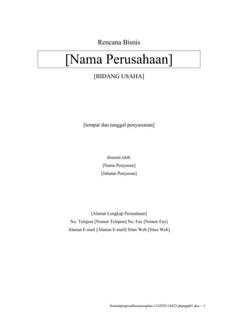 Rencana Bisnis

[Nama Perusahaan]
[BIDANG USAHA]

[tempat dan tanggal penyusunan]

disusun oleh:
[Nama Penyusun]
[Jabatan Penyusun]

[Alamat Lengkap Perusahaan]
No. Telepon [Nomor Telepon] No. Fax [Nomor Fax]
Alamat E-mail [Alamat E-mail] Situs Web [Situs Web]

formatproposalbusinessplan-131029114423-phpapp01.doc − 1

 