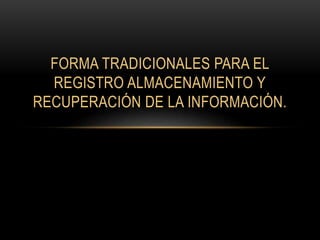 FORMA TRADICIONALES PARA EL 
REGISTRO ALMACENAMIENTO Y 
RECUPERACIÓN DE LA INFORMACIÓN. 
 