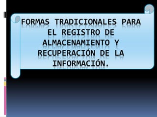 FORMAS TRADICIONALES PARA 
EL REGISTRO DE 
ALMACENAMIENTO Y 
RECUPERACIÓN DE LA 
INFORMACIÓN. 
 