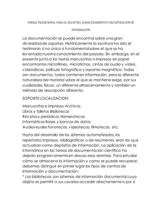 FORMA TRADICIONAL PARA EL REGISTRO, ALMACENAMIENTO Y RECUPERACION DE 
INFORMACION 
La documentación se puede encontrar sobre una gran 
diversidad de soportes. Históricamente la escritura ha sido el 
testimonio si no único sí fundamental sobre el que se ha 
levantado nuestro conocimiento del pasado. Sin embargo, en el 
presente junto a los textos manuscritos o impresos en papel 
encontramos microfilmes, microfichas, cintas de audio y vídeo, 
videodiscos, película fotográfica y soportes magnético. Todos 
son documentos, todos contienen información, pero la diferente 
naturaleza del material sobre el que se mantiene exige, por sus 
cualidades físicas, un diferente almacenamiento y también un 
método de descripción diferente: 
SOPORTE LOCALIZACION: 
Manuscritos e impresos Archivos 
Libros y folletos Bibliotecas 
Revistas y periódicos Hemerotecas 
Informáticos Bases y bancos de datos 
Audiovisuales Fonotecas, videotecas, filmotecas, etc. 
Hasta del desarrollo de los sistemas automatizados, los 
repertorios impresos, bibliográficos o de resúmenes, eran los que 
actuaban como depósitos de información. La aplicación de la 
informática en las tareas de documentación científica ha 
dejado progresivamente en desuso esos sistemas. Para estudiar 
cómo se almacena la información y como se puede recuperar, 
debemos distinguir en primer lugar los tipos de centros de 
información y documentación: 
* Las bibliotecas son sistemas de información documental cuyo 
objeto es permitir a sus usuarios acceder directamente o por sí 
 