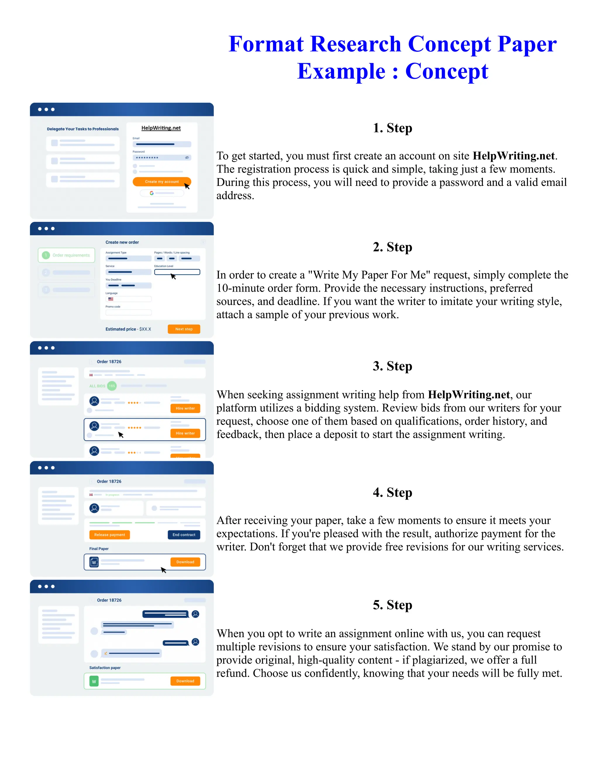 Format Research Concept Paper
Example : Concept
1. Step
To get started, you must first create an account on site HelpWriting.net.
The registration process is quick and simple, taking just a few moments.
During this process, you will need to provide a password and a valid email
address.
2. Step
In order to create a "Write My Paper For Me" request, simply complete the
10-minute order form. Provide the necessary instructions, preferred
sources, and deadline. If you want the writer to imitate your writing style,
attach a sample of your previous work.
3. Step
When seeking assignment writing help from HelpWriting.net, our
platform utilizes a bidding system. Review bids from our writers for your
request, choose one of them based on qualifications, order history, and
feedback, then place a deposit to start the assignment writing.
4. Step
After receiving your paper, take a few moments to ensure it meets your
expectations. If you're pleased with the result, authorize payment for the
writer. Don't forget that we provide free revisions for our writing services.
5. Step
When you opt to write an assignment online with us, you can request
multiple revisions to ensure your satisfaction. We stand by our promise to
provide original, high-quality content - if plagiarized, we offer a full
refund. Choose us confidently, knowing that your needs will be fully met.
Format Research Concept Paper Example : Concept Format Research Concept Paper Example : Concept
 