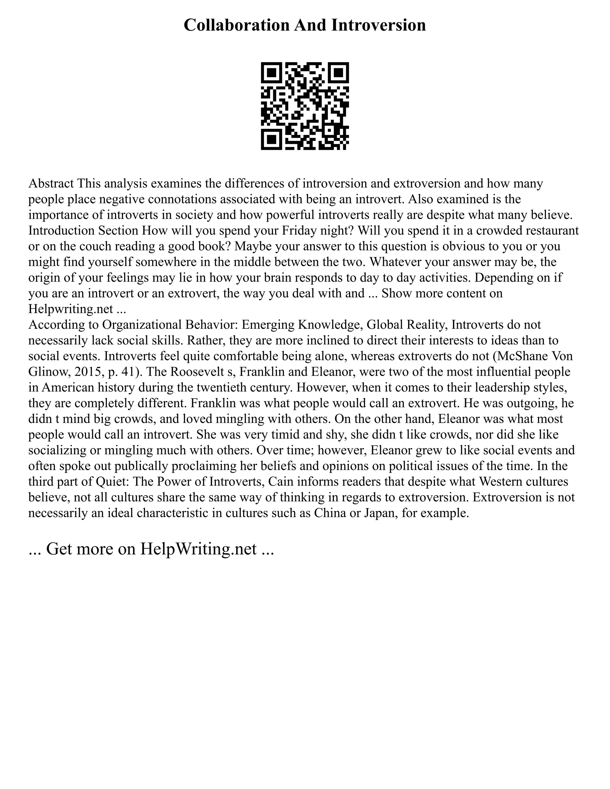 Collaboration And Introversion
Abstract This analysis examines the differences of introversion and extroversion and how many
people place negative connotations associated with being an introvert. Also examined is the
importance of introverts in society and how powerful introverts really are despite what many believe.
Introduction Section How will you spend your Friday night? Will you spend it in a crowded restaurant
or on the couch reading a good book? Maybe your answer to this question is obvious to you or you
might find yourself somewhere in the middle between the two. Whatever your answer may be, the
origin of your feelings may lie in how your brain responds to day to day activities. Depending on if
you are an introvert or an extrovert, the way you deal with and ... Show more content on
Helpwriting.net ...
According to Organizational Behavior: Emerging Knowledge, Global Reality, Introverts do not
necessarily lack social skills. Rather, they are more inclined to direct their interests to ideas than to
social events. Introverts feel quite comfortable being alone, whereas extroverts do not (McShane Von
Glinow, 2015, p. 41). The Roosevelt s, Franklin and Eleanor, were two of the most influential people
in American history during the twentieth century. However, when it comes to their leadership styles,
they are completely different. Franklin was what people would call an extrovert. He was outgoing, he
didn t mind big crowds, and loved mingling with others. On the other hand, Eleanor was what most
people would call an introvert. She was very timid and shy, she didn t like crowds, nor did she like
socializing or mingling much with others. Over time; however, Eleanor grew to like social events and
often spoke out publically proclaiming her beliefs and opinions on political issues of the time. In the
third part of Quiet: The Power of Introverts, Cain informs readers that despite what Western cultures
believe, not all cultures share the same way of thinking in regards to extroversion. Extroversion is not
necessarily an ideal characteristic in cultures such as China or Japan, for example.
... Get more on HelpWriting.net ...
 
