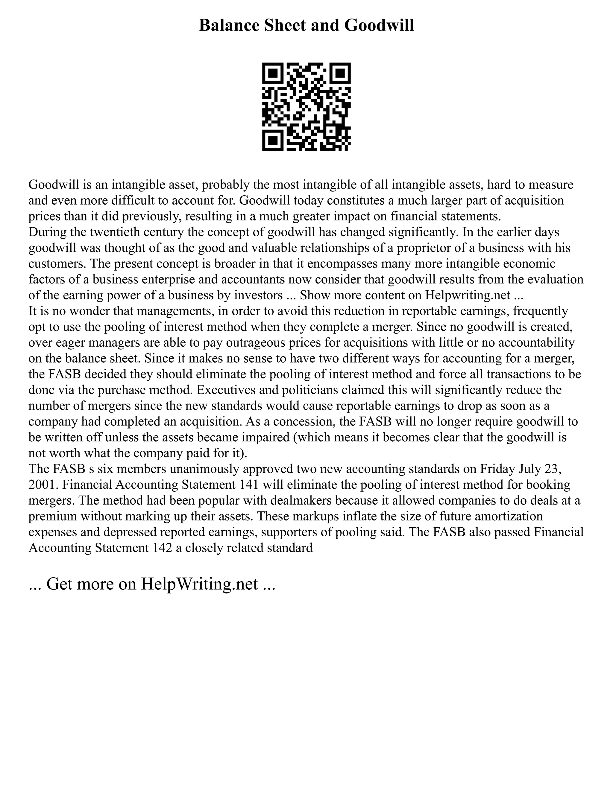 Balance Sheet and Goodwill
Goodwill is an intangible asset, probably the most intangible of all intangible assets, hard to measure
and even more difficult to account for. Goodwill today constitutes a much larger part of acquisition
prices than it did previously, resulting in a much greater impact on financial statements.
During the twentieth century the concept of goodwill has changed significantly. In the earlier days
goodwill was thought of as the good and valuable relationships of a proprietor of a business with his
customers. The present concept is broader in that it encompasses many more intangible economic
factors of a business enterprise and accountants now consider that goodwill results from the evaluation
of the earning power of a business by investors ... Show more content on Helpwriting.net ...
It is no wonder that managements, in order to avoid this reduction in reportable earnings, frequently
opt to use the pooling of interest method when they complete a merger. Since no goodwill is created,
over eager managers are able to pay outrageous prices for acquisitions with little or no accountability
on the balance sheet. Since it makes no sense to have two different ways for accounting for a merger,
the FASB decided they should eliminate the pooling of interest method and force all transactions to be
done via the purchase method. Executives and politicians claimed this will significantly reduce the
number of mergers since the new standards would cause reportable earnings to drop as soon as a
company had completed an acquisition. As a concession, the FASB will no longer require goodwill to
be written off unless the assets became impaired (which means it becomes clear that the goodwill is
not worth what the company paid for it).
The FASB s six members unanimously approved two new accounting standards on Friday July 23,
2001. Financial Accounting Statement 141 will eliminate the pooling of interest method for booking
mergers. The method had been popular with dealmakers because it allowed companies to do deals at a
premium without marking up their assets. These markups inflate the size of future amortization
expenses and depressed reported earnings, supporters of pooling said. The FASB also passed Financial
Accounting Statement 142 a closely related standard
... Get more on HelpWriting.net ...
 