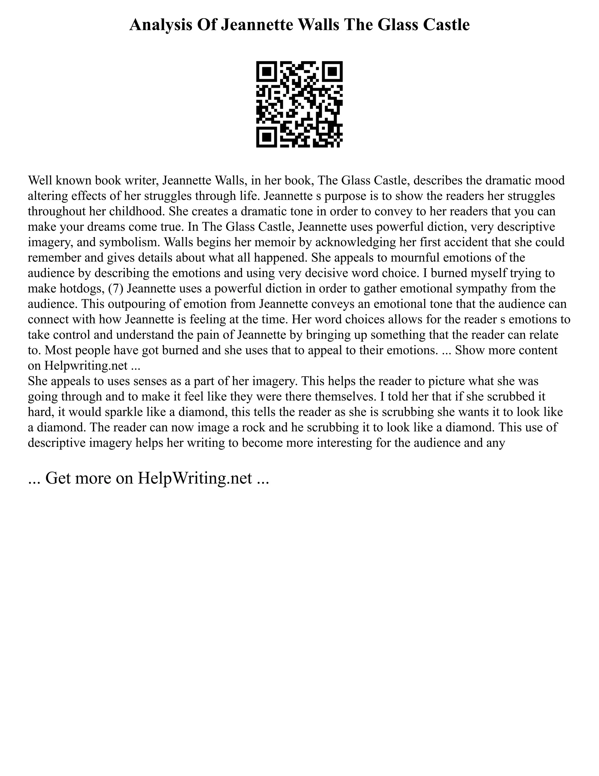 Analysis Of Jeannette Walls The Glass Castle
Well known book writer, Jeannette Walls, in her book, The Glass Castle, describes the dramatic mood
altering effects of her struggles through life. Jeannette s purpose is to show the readers her struggles
throughout her childhood. She creates a dramatic tone in order to convey to her readers that you can
make your dreams come true. In The Glass Castle, Jeannette uses powerful diction, very descriptive
imagery, and symbolism. Walls begins her memoir by acknowledging her first accident that she could
remember and gives details about what all happened. She appeals to mournful emotions of the
audience by describing the emotions and using very decisive word choice. I burned myself trying to
make hotdogs, (7) Jeannette uses a powerful diction in order to gather emotional sympathy from the
audience. This outpouring of emotion from Jeannette conveys an emotional tone that the audience can
connect with how Jeannette is feeling at the time. Her word choices allows for the reader s emotions to
take control and understand the pain of Jeannette by bringing up something that the reader can relate
to. Most people have got burned and she uses that to appeal to their emotions. ... Show more content
on Helpwriting.net ...
She appeals to uses senses as a part of her imagery. This helps the reader to picture what she was
going through and to make it feel like they were there themselves. I told her that if she scrubbed it
hard, it would sparkle like a diamond, this tells the reader as she is scrubbing she wants it to look like
a diamond. The reader can now image a rock and he scrubbing it to look like a diamond. This use of
descriptive imagery helps her writing to become more interesting for the audience and any
... Get more on HelpWriting.net ...
 