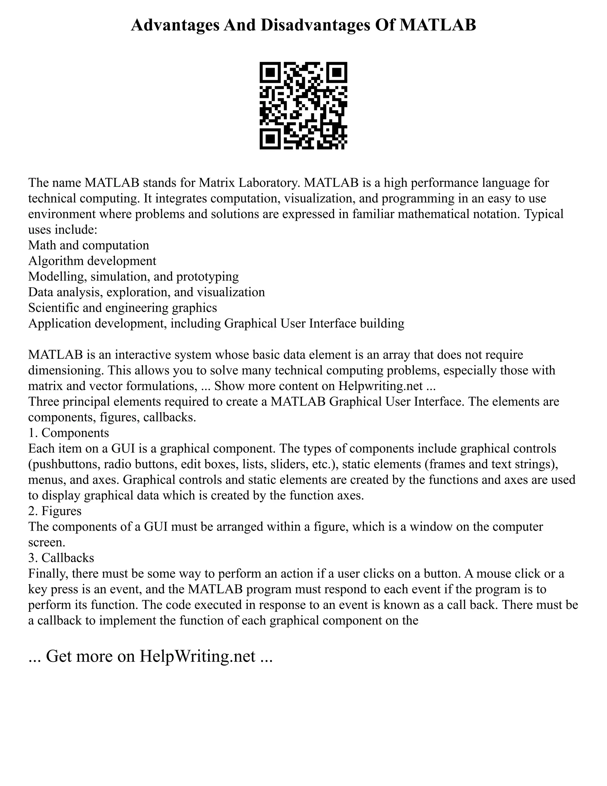 Advantages And Disadvantages Of MATLAB
The name MATLAB stands for Matrix Laboratory. MATLAB is a high performance language for
technical computing. It integrates computation, visualization, and programming in an easy to use
environment where problems and solutions are expressed in familiar mathematical notation. Typical
uses include:
Math and computation
Algorithm development
Modelling, simulation, and prototyping
Data analysis, exploration, and visualization
Scientific and engineering graphics
Application development, including Graphical User Interface building
MATLAB is an interactive system whose basic data element is an array that does not require
dimensioning. This allows you to solve many technical computing problems, especially those with
matrix and vector formulations, ... Show more content on Helpwriting.net ...
Three principal elements required to create a MATLAB Graphical User Interface. The elements are
components, figures, callbacks.
1. Components
Each item on a GUI is a graphical component. The types of components include graphical controls
(pushbuttons, radio buttons, edit boxes, lists, sliders, etc.), static elements (frames and text strings),
menus, and axes. Graphical controls and static elements are created by the functions and axes are used
to display graphical data which is created by the function axes.
2. Figures
The components of a GUI must be arranged within a figure, which is a window on the computer
screen.
3. Callbacks
Finally, there must be some way to perform an action if a user clicks on a button. A mouse click or a
key press is an event, and the MATLAB program must respond to each event if the program is to
perform its function. The code executed in response to an event is known as a call back. There must be
a callback to implement the function of each graphical component on the
... Get more on HelpWriting.net ...
 