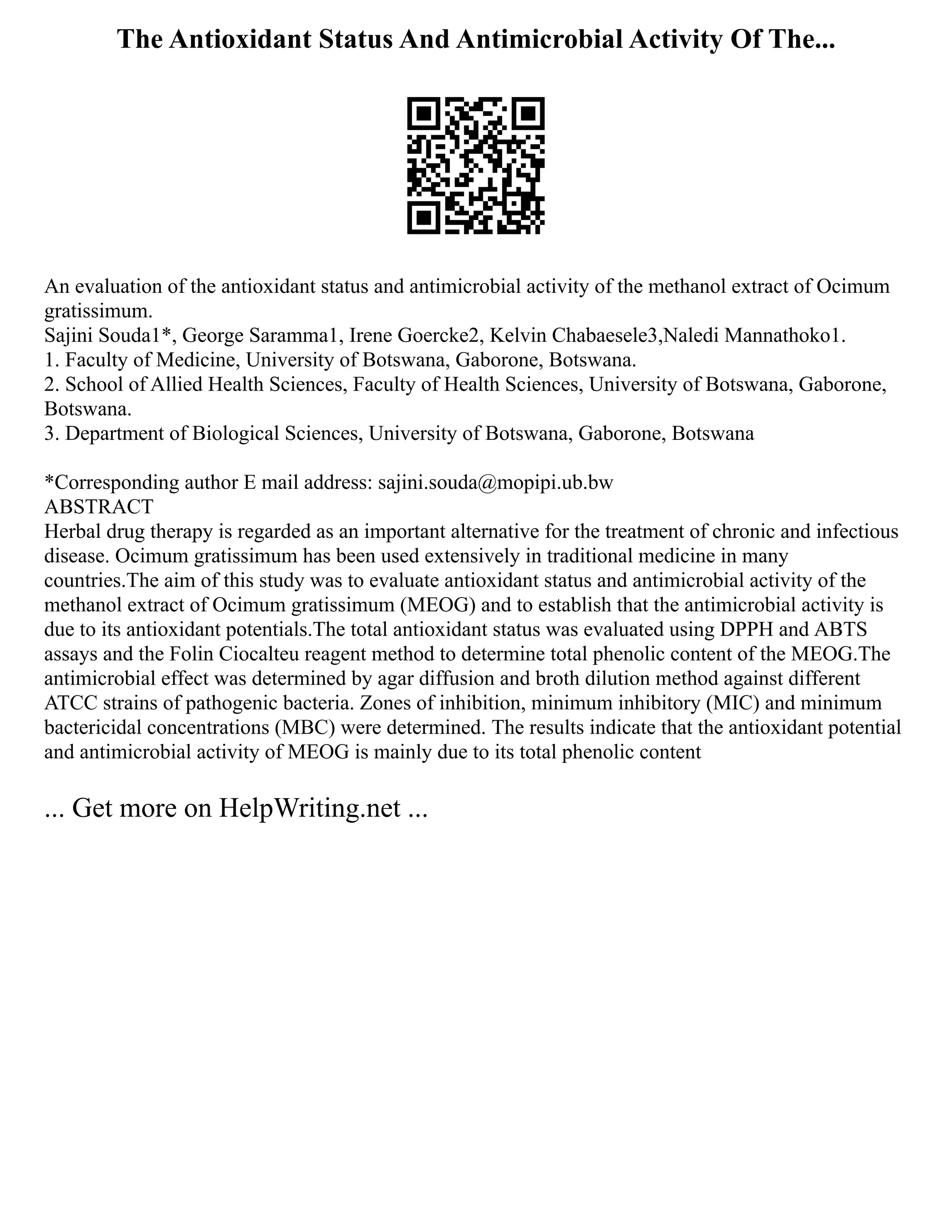 The Antioxidant Status And Antimicrobial Activity Of The...
An evaluation of the antioxidant status and antimicrobial activity of the methanol extract of Ocimum
gratissimum.
Sajini Souda1*, George Saramma1, Irene Goercke2, Kelvin Chabaesele3,Naledi Mannathoko1.
1. Faculty of Medicine, University of Botswana, Gaborone, Botswana.
2. School of Allied Health Sciences, Faculty of Health Sciences, University of Botswana, Gaborone,
Botswana.
3. Department of Biological Sciences, University of Botswana, Gaborone, Botswana
*Corresponding author E mail address: sajini.souda@mopipi.ub.bw
ABSTRACT
Herbal drug therapy is regarded as an important alternative for the treatment of chronic and infectious
disease. Ocimum gratissimum has been used extensively in traditional medicine in many
countries.The aim of this study was to evaluate antioxidant status and antimicrobial activity of the
methanol extract of Ocimum gratissimum (MEOG) and to establish that the antimicrobial activity is
due to its antioxidant potentials.The total antioxidant status was evaluated using DPPH and ABTS
assays and the Folin Ciocalteu reagent method to determine total phenolic content of the MEOG.The
antimicrobial effect was determined by agar diffusion and broth dilution method against different
ATCC strains of pathogenic bacteria. Zones of inhibition, minimum inhibitory (MIC) and minimum
bactericidal concentrations (MBC) were determined. The results indicate that the antioxidant potential
and antimicrobial activity of MEOG is mainly due to its total phenolic content
... Get more on HelpWriting.net ...
 