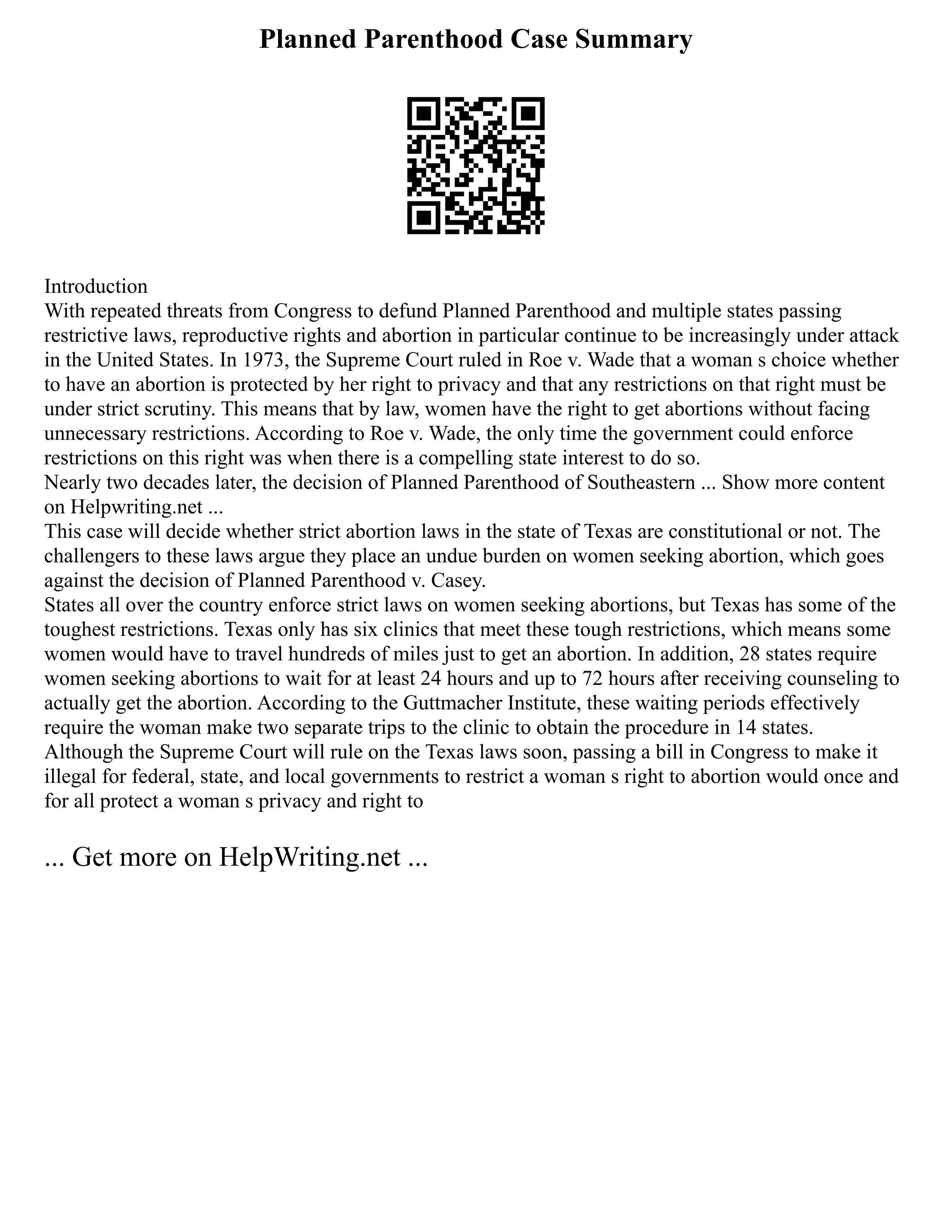 Planned Parenthood Case Summary
Introduction
With repeated threats from Congress to defund Planned Parenthood and multiple states passing
restrictive laws, reproductive rights and abortion in particular continue to be increasingly under attack
in the United States. In 1973, the Supreme Court ruled in Roe v. Wade that a woman s choice whether
to have an abortion is protected by her right to privacy and that any restrictions on that right must be
under strict scrutiny. This means that by law, women have the right to get abortions without facing
unnecessary restrictions. According to Roe v. Wade, the only time the government could enforce
restrictions on this right was when there is a compelling state interest to do so.
Nearly two decades later, the decision of Planned Parenthood of Southeastern ... Show more content
on Helpwriting.net ...
This case will decide whether strict abortion laws in the state of Texas are constitutional or not. The
challengers to these laws argue they place an undue burden on women seeking abortion, which goes
against the decision of Planned Parenthood v. Casey.
States all over the country enforce strict laws on women seeking abortions, but Texas has some of the
toughest restrictions. Texas only has six clinics that meet these tough restrictions, which means some
women would have to travel hundreds of miles just to get an abortion. In addition, 28 states require
women seeking abortions to wait for at least 24 hours and up to 72 hours after receiving counseling to
actually get the abortion. According to the Guttmacher Institute, these waiting periods effectively
require the woman make two separate trips to the clinic to obtain the procedure in 14 states.
Although the Supreme Court will rule on the Texas laws soon, passing a bill in Congress to make it
illegal for federal, state, and local governments to restrict a woman s right to abortion would once and
for all protect a woman s privacy and right to
... Get more on HelpWriting.net ...
 