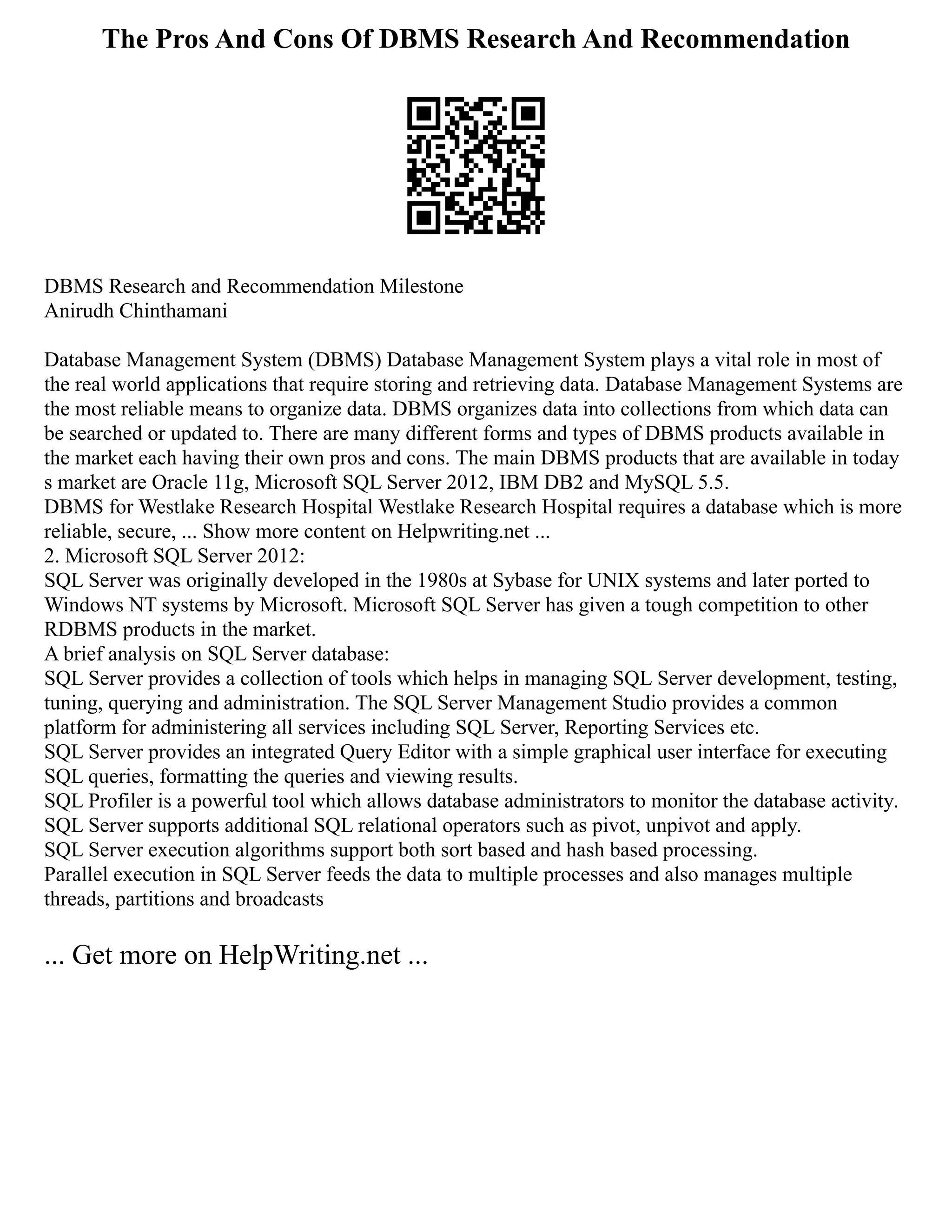 The Pros And Cons Of DBMS Research And Recommendation
DBMS Research and Recommendation Milestone
Anirudh Chinthamani
Database Management System (DBMS) Database Management System plays a vital role in most of
the real world applications that require storing and retrieving data. Database Management Systems are
the most reliable means to organize data. DBMS organizes data into collections from which data can
be searched or updated to. There are many different forms and types of DBMS products available in
the market each having their own pros and cons. The main DBMS products that are available in today
s market are Oracle 11g, Microsoft SQL Server 2012, IBM DB2 and MySQL 5.5.
DBMS for Westlake Research Hospital Westlake Research Hospital requires a database which is more
reliable, secure, ... Show more content on Helpwriting.net ...
2. Microsoft SQL Server 2012:
SQL Server was originally developed in the 1980s at Sybase for UNIX systems and later ported to
Windows NT systems by Microsoft. Microsoft SQL Server has given a tough competition to other
RDBMS products in the market.
A brief analysis on SQL Server database:
SQL Server provides a collection of tools which helps in managing SQL Server development, testing,
tuning, querying and administration. The SQL Server Management Studio provides a common
platform for administering all services including SQL Server, Reporting Services etc.
SQL Server provides an integrated Query Editor with a simple graphical user interface for executing
SQL queries, formatting the queries and viewing results.
SQL Profiler is a powerful tool which allows database administrators to monitor the database activity.
SQL Server supports additional SQL relational operators such as pivot, unpivot and apply.
SQL Server execution algorithms support both sort based and hash based processing.
Parallel execution in SQL Server feeds the data to multiple processes and also manages multiple
threads, partitions and broadcasts
... Get more on HelpWriting.net ...
 