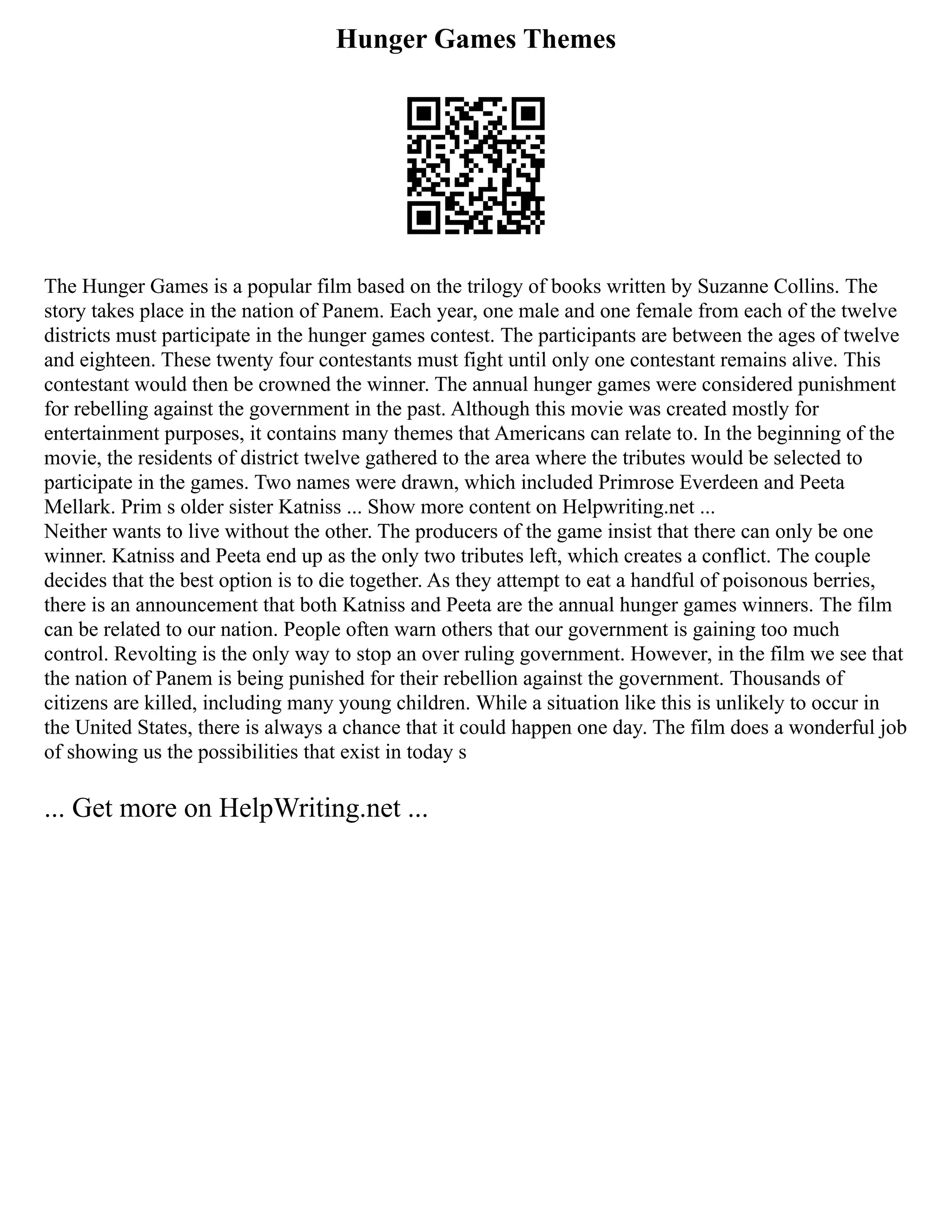 Hunger Games Themes
The Hunger Games is a popular film based on the trilogy of books written by Suzanne Collins. The
story takes place in the nation of Panem. Each year, one male and one female from each of the twelve
districts must participate in the hunger games contest. The participants are between the ages of twelve
and eighteen. These twenty four contestants must fight until only one contestant remains alive. This
contestant would then be crowned the winner. The annual hunger games were considered punishment
for rebelling against the government in the past. Although this movie was created mostly for
entertainment purposes, it contains many themes that Americans can relate to. In the beginning of the
movie, the residents of district twelve gathered to the area where the tributes would be selected to
participate in the games. Two names were drawn, which included Primrose Everdeen and Peeta
Mellark. Prim s older sister Katniss ... Show more content on Helpwriting.net ...
Neither wants to live without the other. The producers of the game insist that there can only be one
winner. Katniss and Peeta end up as the only two tributes left, which creates a conflict. The couple
decides that the best option is to die together. As they attempt to eat a handful of poisonous berries,
there is an announcement that both Katniss and Peeta are the annual hunger games winners. The film
can be related to our nation. People often warn others that our government is gaining too much
control. Revolting is the only way to stop an over ruling government. However, in the film we see that
the nation of Panem is being punished for their rebellion against the government. Thousands of
citizens are killed, including many young children. While a situation like this is unlikely to occur in
the United States, there is always a chance that it could happen one day. The film does a wonderful job
of showing us the possibilities that exist in today s
... Get more on HelpWriting.net ...
 