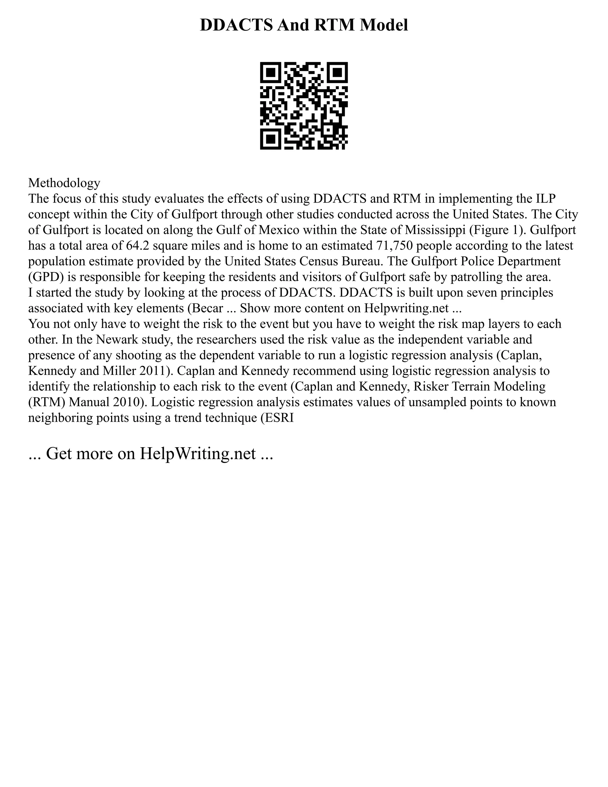 DDACTS And RTM Model
Methodology
The focus of this study evaluates the effects of using DDACTS and RTM in implementing the ILP
concept within the City of Gulfport through other studies conducted across the United States. The City
of Gulfport is located on along the Gulf of Mexico within the State of Mississippi (Figure 1). Gulfport
has a total area of 64.2 square miles and is home to an estimated 71,750 people according to the latest
population estimate provided by the United States Census Bureau. The Gulfport Police Department
(GPD) is responsible for keeping the residents and visitors of Gulfport safe by patrolling the area.
I started the study by looking at the process of DDACTS. DDACTS is built upon seven principles
associated with key elements (Becar ... Show more content on Helpwriting.net ...
You not only have to weight the risk to the event but you have to weight the risk map layers to each
other. In the Newark study, the researchers used the risk value as the independent variable and
presence of any shooting as the dependent variable to run a logistic regression analysis (Caplan,
Kennedy and Miller 2011). Caplan and Kennedy recommend using logistic regression analysis to
identify the relationship to each risk to the event (Caplan and Kennedy, Risker Terrain Modeling
(RTM) Manual 2010). Logistic regression analysis estimates values of unsampled points to known
neighboring points using a trend technique (ESRI
... Get more on HelpWriting.net ...
 