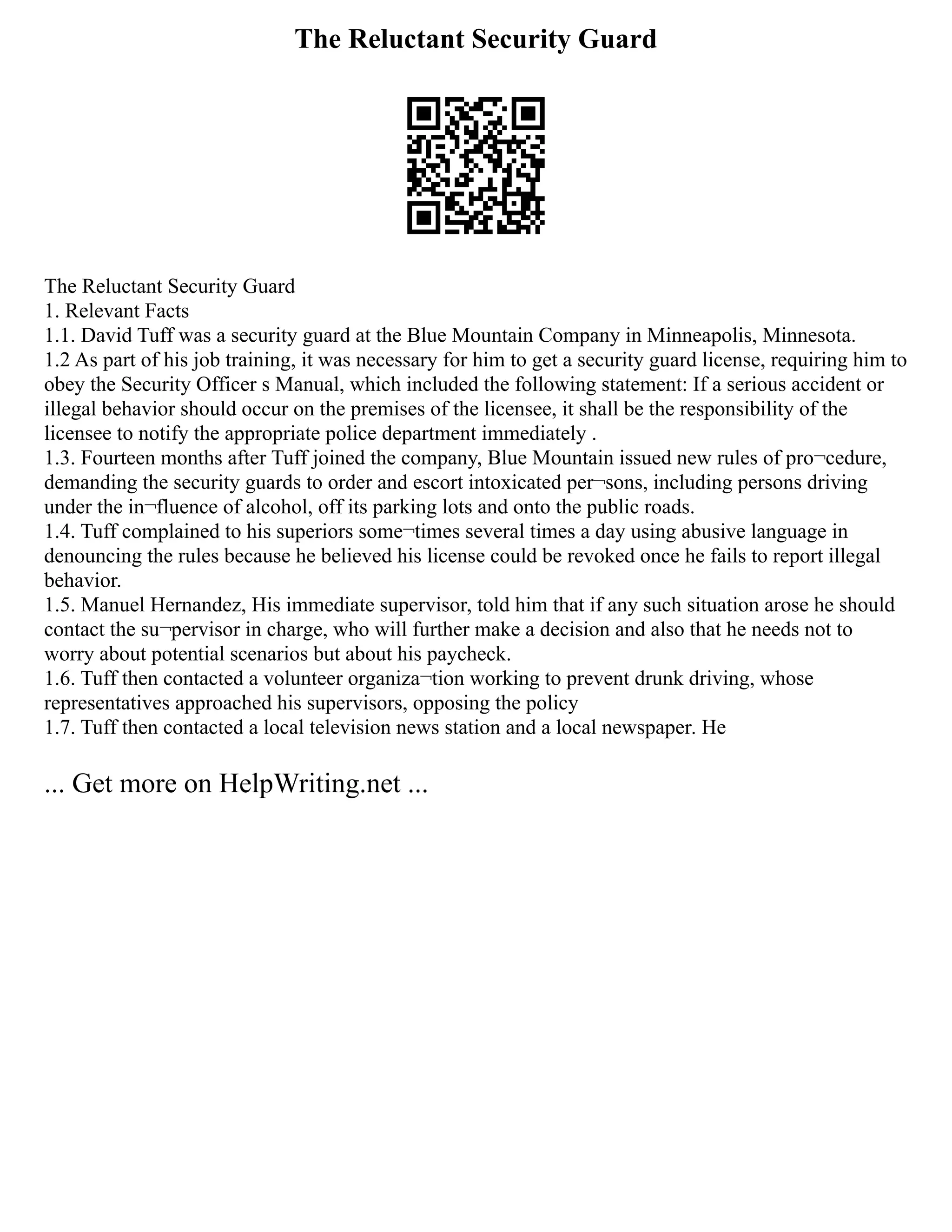 The Reluctant Security Guard
The Reluctant Security Guard
1. Relevant Facts
1.1. David Tuff was a security guard at the Blue Mountain Company in Minneapolis, Minnesota.
1.2 As part of his job training, it was necessary for him to get a security guard license, requiring him to
obey the Security Officer s Manual, which included the following statement: If a serious accident or
illegal behavior should occur on the premises of the licensee, it shall be the responsibility of the
licensee to notify the appropriate police department immediately .
1.3. Fourteen months after Tuff joined the company, Blue Mountain issued new rules of pro¬cedure,
demanding the security guards to order and escort intoxicated per¬sons, including persons driving
under the in¬fluence of alcohol, off its parking lots and onto the public roads.
1.4. Tuff complained to his superiors some¬times several times a day using abusive language in
denouncing the rules because he believed his license could be revoked once he fails to report illegal
behavior.
1.5. Manuel Hernandez, His immediate supervisor, told him that if any such situation arose he should
contact the su¬pervisor in charge, who will further make a decision and also that he needs not to
worry about potential scenarios but about his paycheck.
1.6. Tuff then contacted a volunteer organiza¬tion working to prevent drunk driving, whose
representatives approached his supervisors, opposing the policy
1.7. Tuff then contacted a local television news station and a local newspaper. He
... Get more on HelpWriting.net ...
 