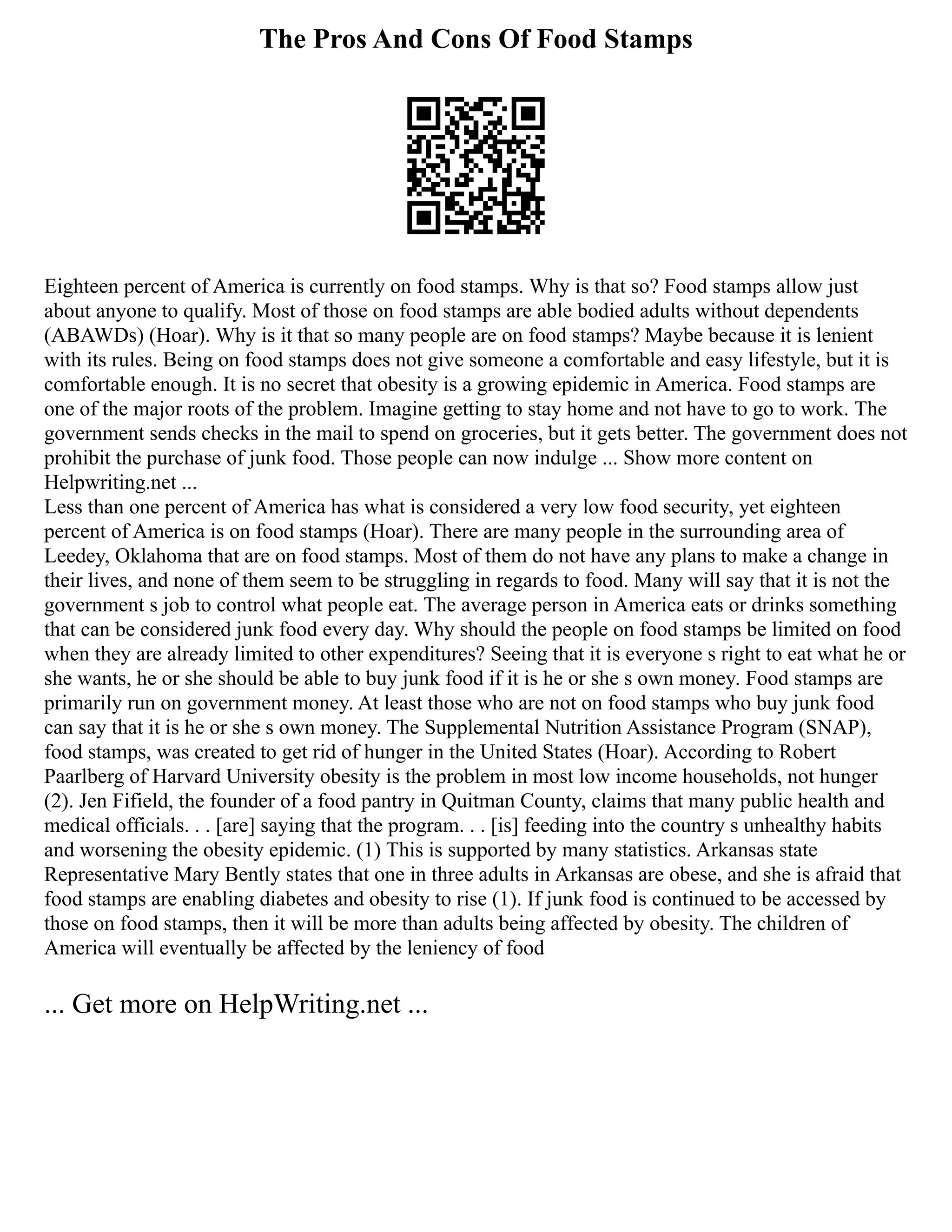 The Pros And Cons Of Food Stamps
Eighteen percent of America is currently on food stamps. Why is that so? Food stamps allow just
about anyone to qualify. Most of those on food stamps are able bodied adults without dependents
(ABAWDs) (Hoar). Why is it that so many people are on food stamps? Maybe because it is lenient
with its rules. Being on food stamps does not give someone a comfortable and easy lifestyle, but it is
comfortable enough. It is no secret that obesity is a growing epidemic in America. Food stamps are
one of the major roots of the problem. Imagine getting to stay home and not have to go to work. The
government sends checks in the mail to spend on groceries, but it gets better. The government does not
prohibit the purchase of junk food. Those people can now indulge ... Show more content on
Helpwriting.net ...
Less than one percent of America has what is considered a very low food security, yet eighteen
percent of America is on food stamps (Hoar). There are many people in the surrounding area of
Leedey, Oklahoma that are on food stamps. Most of them do not have any plans to make a change in
their lives, and none of them seem to be struggling in regards to food. Many will say that it is not the
government s job to control what people eat. The average person in America eats or drinks something
that can be considered junk food every day. Why should the people on food stamps be limited on food
when they are already limited to other expenditures? Seeing that it is everyone s right to eat what he or
she wants, he or she should be able to buy junk food if it is he or she s own money. Food stamps are
primarily run on government money. At least those who are not on food stamps who buy junk food
can say that it is he or she s own money. The Supplemental Nutrition Assistance Program (SNAP),
food stamps, was created to get rid of hunger in the United States (Hoar). According to Robert
Paarlberg of Harvard University obesity is the problem in most low income households, not hunger
(2). Jen Fifield, the founder of a food pantry in Quitman County, claims that many public health and
medical officials. . . [are] saying that the program. . . [is] feeding into the country s unhealthy habits
and worsening the obesity epidemic. (1) This is supported by many statistics. Arkansas state
Representative Mary Bently states that one in three adults in Arkansas are obese, and she is afraid that
food stamps are enabling diabetes and obesity to rise (1). If junk food is continued to be accessed by
those on food stamps, then it will be more than adults being affected by obesity. The children of
America will eventually be affected by the leniency of food
... Get more on HelpWriting.net ...
 