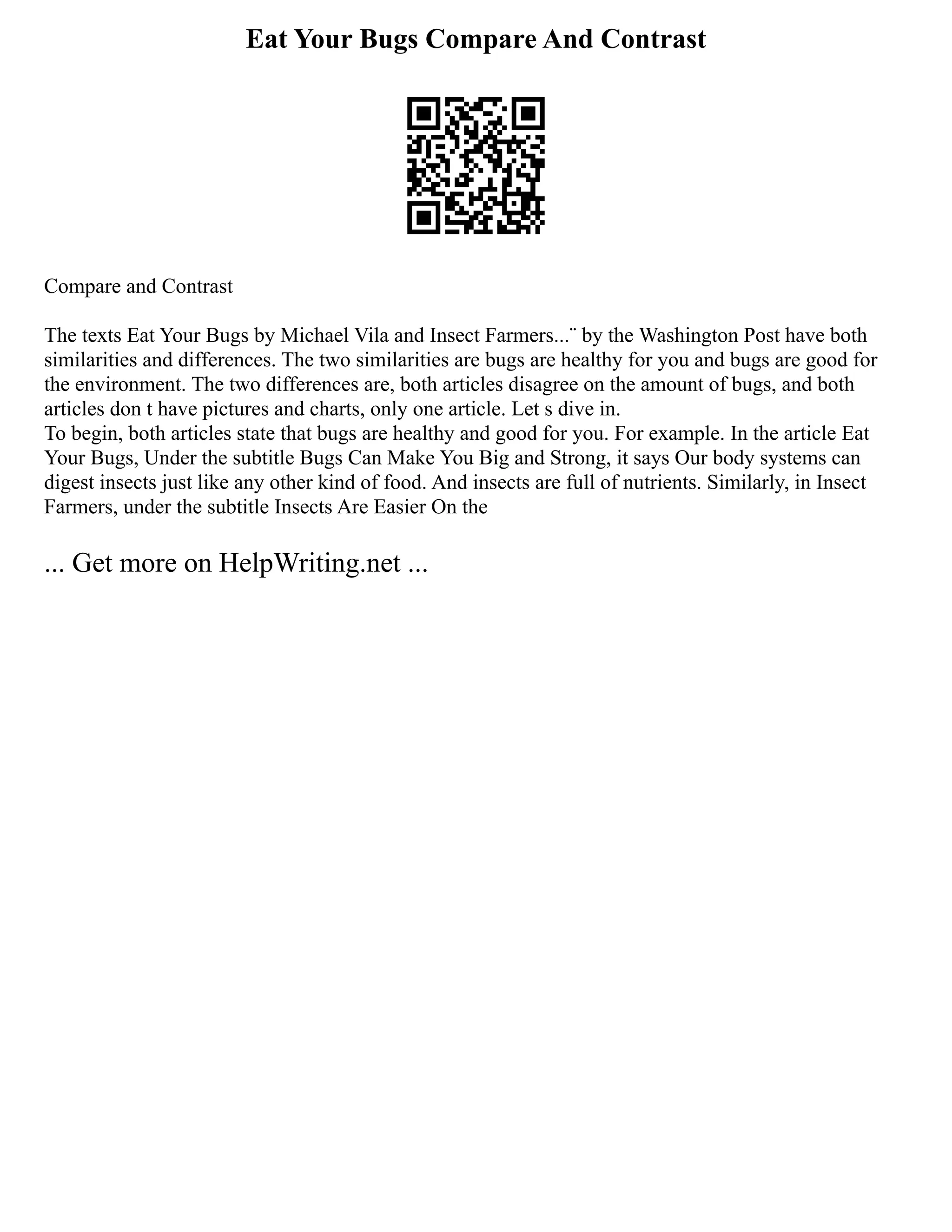 Eat Your Bugs Compare And Contrast
Compare and Contrast
The texts Eat Your Bugs by Michael Vila and Insect Farmers...¨ by the Washington Post have both
similarities and differences. The two similarities are bugs are healthy for you and bugs are good for
the environment. The two differences are, both articles disagree on the amount of bugs, and both
articles don t have pictures and charts, only one article. Let s dive in.
To begin, both articles state that bugs are healthy and good for you. For example. In the article Eat
Your Bugs, Under the subtitle Bugs Can Make You Big and Strong, it says Our body systems can
digest insects just like any other kind of food. And insects are full of nutrients. Similarly, in Insect
Farmers, under the subtitle Insects Are Easier On the
... Get more on HelpWriting.net ...
 