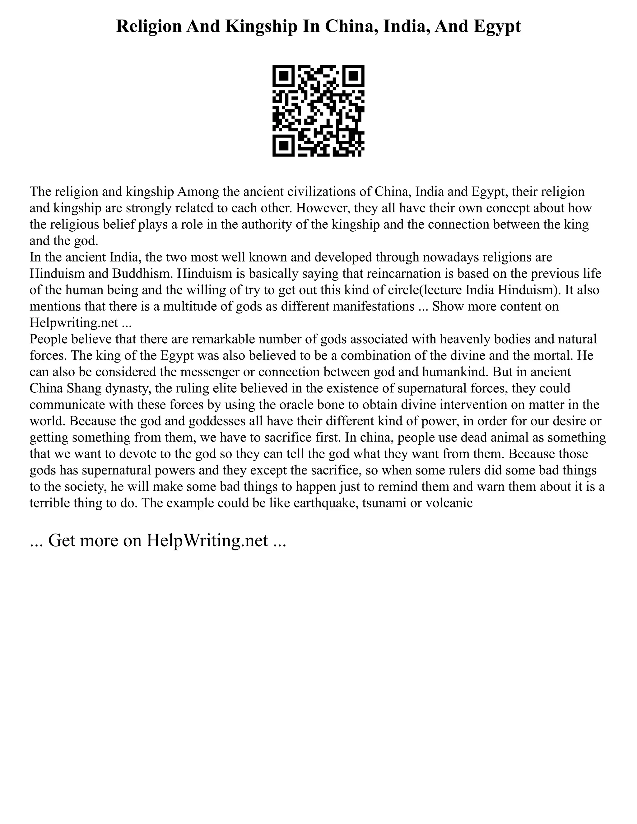 Religion And Kingship In China, India, And Egypt
The religion and kingship Among the ancient civilizations of China, India and Egypt, their religion
and kingship are strongly related to each other. However, they all have their own concept about how
the religious belief plays a role in the authority of the kingship and the connection between the king
and the god.
In the ancient India, the two most well known and developed through nowadays religions are
Hinduism and Buddhism. Hinduism is basically saying that reincarnation is based on the previous life
of the human being and the willing of try to get out this kind of circle(lecture India Hinduism). It also
mentions that there is a multitude of gods as different manifestations ... Show more content on
Helpwriting.net ...
People believe that there are remarkable number of gods associated with heavenly bodies and natural
forces. The king of the Egypt was also believed to be a combination of the divine and the mortal. He
can also be considered the messenger or connection between god and humankind. But in ancient
China Shang dynasty, the ruling elite believed in the existence of supernatural forces, they could
communicate with these forces by using the oracle bone to obtain divine intervention on matter in the
world. Because the god and goddesses all have their different kind of power, in order for our desire or
getting something from them, we have to sacrifice first. In china, people use dead animal as something
that we want to devote to the god so they can tell the god what they want from them. Because those
gods has supernatural powers and they except the sacrifice, so when some rulers did some bad things
to the society, he will make some bad things to happen just to remind them and warn them about it is a
terrible thing to do. The example could be like earthquake, tsunami or volcanic
... Get more on HelpWriting.net ...
 