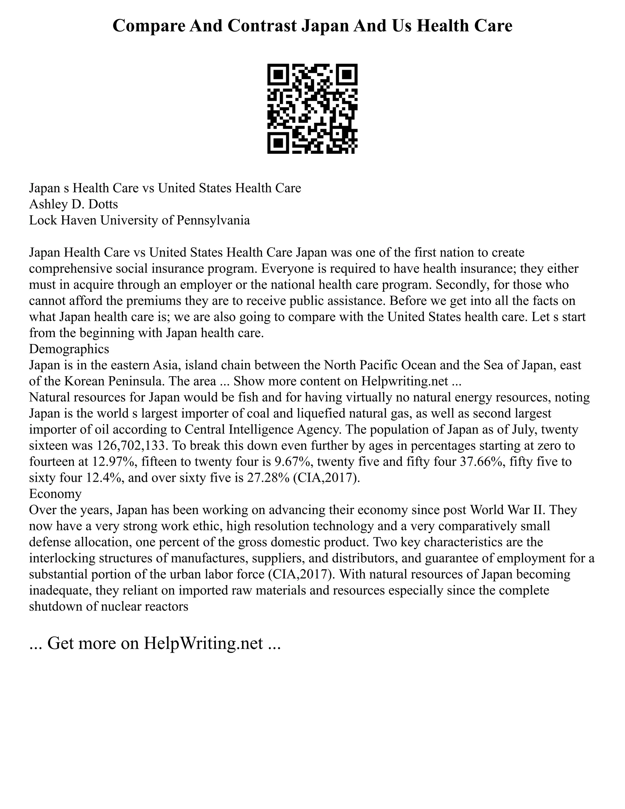 Compare And Contrast Japan And Us Health Care
Japan s Health Care vs United States Health Care
Ashley D. Dotts
Lock Haven University of Pennsylvania
Japan Health Care vs United States Health Care Japan was one of the first nation to create
comprehensive social insurance program. Everyone is required to have health insurance; they either
must in acquire through an employer or the national health care program. Secondly, for those who
cannot afford the premiums they are to receive public assistance. Before we get into all the facts on
what Japan health care is; we are also going to compare with the United States health care. Let s start
from the beginning with Japan health care.
Demographics
Japan is in the eastern Asia, island chain between the North Pacific Ocean and the Sea of Japan, east
of the Korean Peninsula. The area ... Show more content on Helpwriting.net ...
Natural resources for Japan would be fish and for having virtually no natural energy resources, noting
Japan is the world s largest importer of coal and liquefied natural gas, as well as second largest
importer of oil according to Central Intelligence Agency. The population of Japan as of July, twenty
sixteen was 126,702,133. To break this down even further by ages in percentages starting at zero to
fourteen at 12.97%, fifteen to twenty four is 9.67%, twenty five and fifty four 37.66%, fifty five to
sixty four 12.4%, and over sixty five is 27.28% (CIA,2017).
Economy
Over the years, Japan has been working on advancing their economy since post World War II. They
now have a very strong work ethic, high resolution technology and a very comparatively small
defense allocation, one percent of the gross domestic product. Two key characteristics are the
interlocking structures of manufactures, suppliers, and distributors, and guarantee of employment for a
substantial portion of the urban labor force (CIA,2017). With natural resources of Japan becoming
inadequate, they reliant on imported raw materials and resources especially since the complete
shutdown of nuclear reactors
... Get more on HelpWriting.net ...
 
