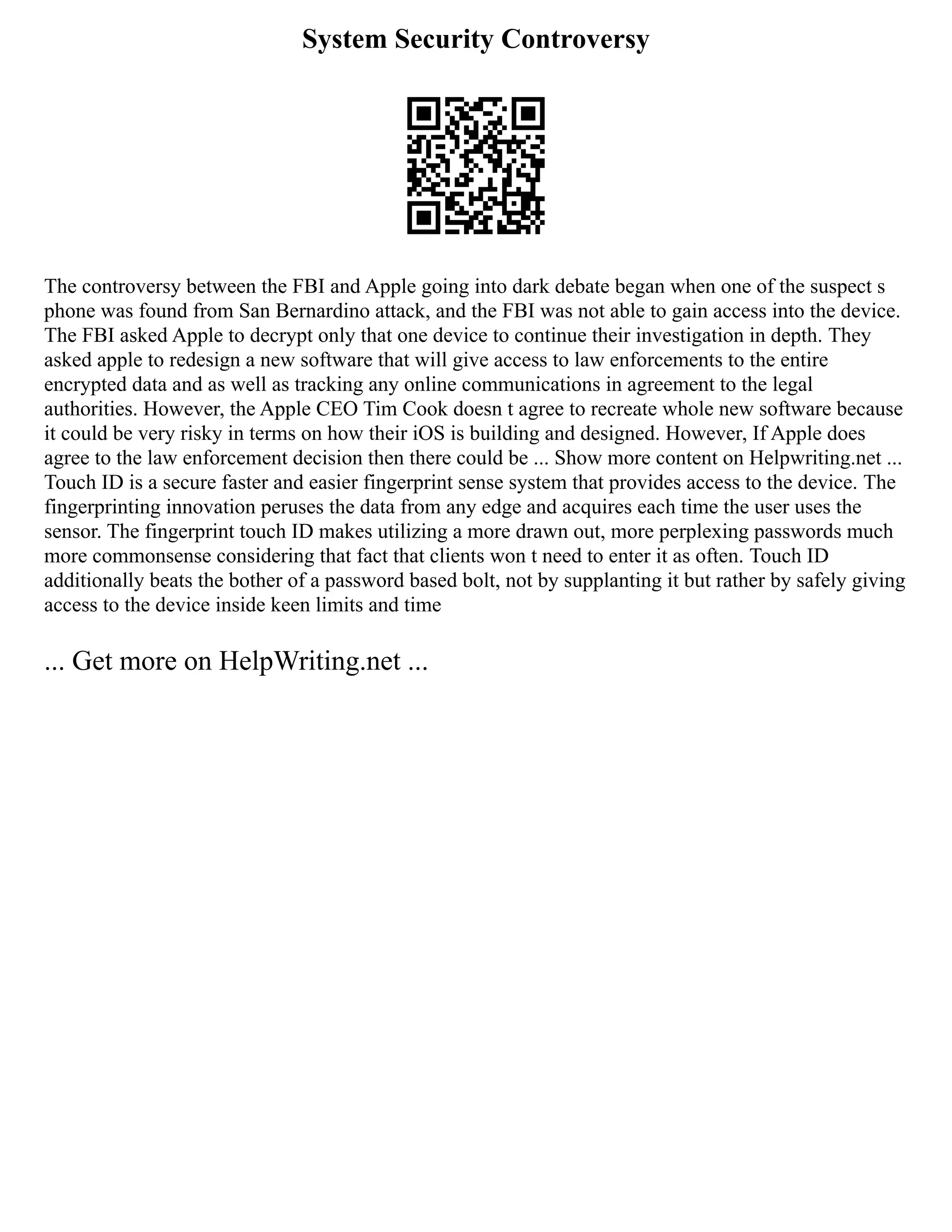 System Security Controversy
The controversy between the FBI and Apple going into dark debate began when one of the suspect s
phone was found from San Bernardino attack, and the FBI was not able to gain access into the device.
The FBI asked Apple to decrypt only that one device to continue their investigation in depth. They
asked apple to redesign a new software that will give access to law enforcements to the entire
encrypted data and as well as tracking any online communications in agreement to the legal
authorities. However, the Apple CEO Tim Cook doesn t agree to recreate whole new software because
it could be very risky in terms on how their iOS is building and designed. However, If Apple does
agree to the law enforcement decision then there could be ... Show more content on Helpwriting.net ...
Touch ID is a secure faster and easier fingerprint sense system that provides access to the device. The
fingerprinting innovation peruses the data from any edge and acquires each time the user uses the
sensor. The fingerprint touch ID makes utilizing a more drawn out, more perplexing passwords much
more commonsense considering that fact that clients won t need to enter it as often. Touch ID
additionally beats the bother of a password based bolt, not by supplanting it but rather by safely giving
access to the device inside keen limits and time
... Get more on HelpWriting.net ...
 