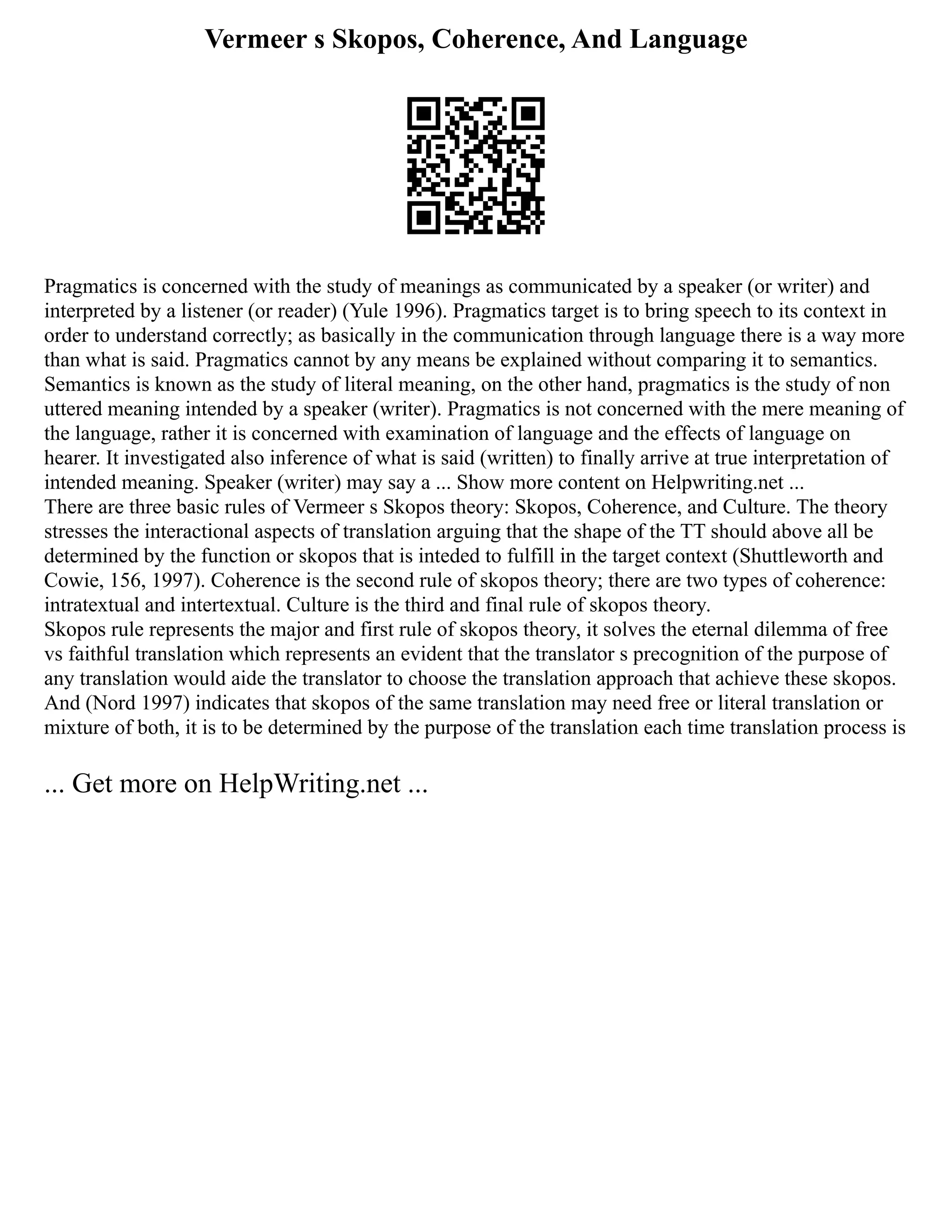 Vermeer s Skopos, Coherence, And Language
Pragmatics is concerned with the study of meanings as communicated by a speaker (or writer) and
interpreted by a listener (or reader) (Yule 1996). Pragmatics target is to bring speech to its context in
order to understand correctly; as basically in the communication through language there is a way more
than what is said. Pragmatics cannot by any means be explained without comparing it to semantics.
Semantics is known as the study of literal meaning, on the other hand, pragmatics is the study of non
uttered meaning intended by a speaker (writer). Pragmatics is not concerned with the mere meaning of
the language, rather it is concerned with examination of language and the effects of language on
hearer. It investigated also inference of what is said (written) to finally arrive at true interpretation of
intended meaning. Speaker (writer) may say a ... Show more content on Helpwriting.net ...
There are three basic rules of Vermeer s Skopos theory: Skopos, Coherence, and Culture. The theory
stresses the interactional aspects of translation arguing that the shape of the TT should above all be
determined by the function or skopos that is inteded to fulfill in the target context (Shuttleworth and
Cowie, 156, 1997). Coherence is the second rule of skopos theory; there are two types of coherence:
intratextual and intertextual. Culture is the third and final rule of skopos theory.
Skopos rule represents the major and first rule of skopos theory, it solves the eternal dilemma of free
vs faithful translation which represents an evident that the translator s precognition of the purpose of
any translation would aide the translator to choose the translation approach that achieve these skopos.
And (Nord 1997) indicates that skopos of the same translation may need free or literal translation or
mixture of both, it is to be determined by the purpose of the translation each time translation process is
... Get more on HelpWriting.net ...
 