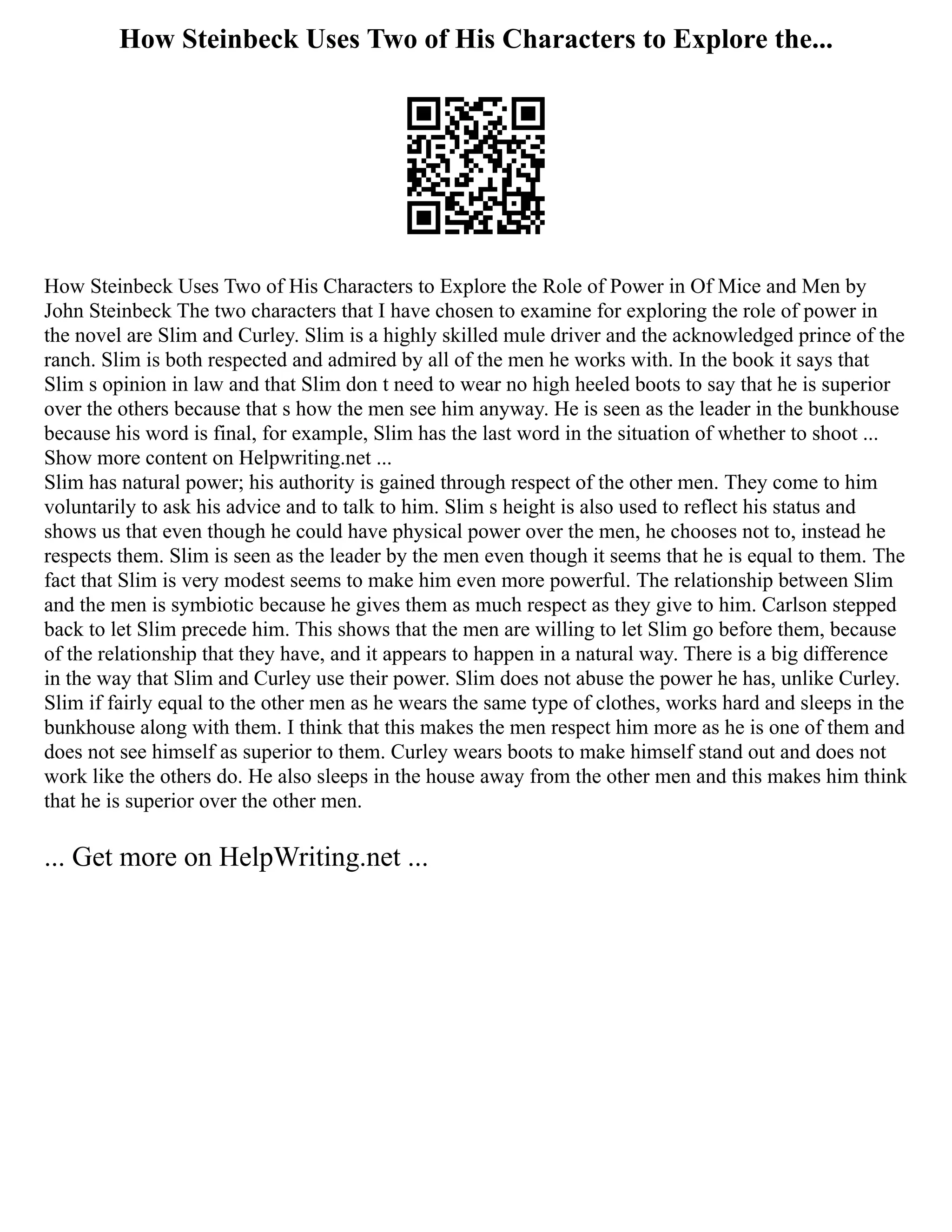 How Steinbeck Uses Two of His Characters to Explore the...
How Steinbeck Uses Two of His Characters to Explore the Role of Power in Of Mice and Men by
John Steinbeck The two characters that I have chosen to examine for exploring the role of power in
the novel are Slim and Curley. Slim is a highly skilled mule driver and the acknowledged prince of the
ranch. Slim is both respected and admired by all of the men he works with. In the book it says that
Slim s opinion in law and that Slim don t need to wear no high heeled boots to say that he is superior
over the others because that s how the men see him anyway. He is seen as the leader in the bunkhouse
because his word is final, for example, Slim has the last word in the situation of whether to shoot ...
Show more content on Helpwriting.net ...
Slim has natural power; his authority is gained through respect of the other men. They come to him
voluntarily to ask his advice and to talk to him. Slim s height is also used to reflect his status and
shows us that even though he could have physical power over the men, he chooses not to, instead he
respects them. Slim is seen as the leader by the men even though it seems that he is equal to them. The
fact that Slim is very modest seems to make him even more powerful. The relationship between Slim
and the men is symbiotic because he gives them as much respect as they give to him. Carlson stepped
back to let Slim precede him. This shows that the men are willing to let Slim go before them, because
of the relationship that they have, and it appears to happen in a natural way. There is a big difference
in the way that Slim and Curley use their power. Slim does not abuse the power he has, unlike Curley.
Slim if fairly equal to the other men as he wears the same type of clothes, works hard and sleeps in the
bunkhouse along with them. I think that this makes the men respect him more as he is one of them and
does not see himself as superior to them. Curley wears boots to make himself stand out and does not
work like the others do. He also sleeps in the house away from the other men and this makes him think
that he is superior over the other men.
... Get more on HelpWriting.net ...
 