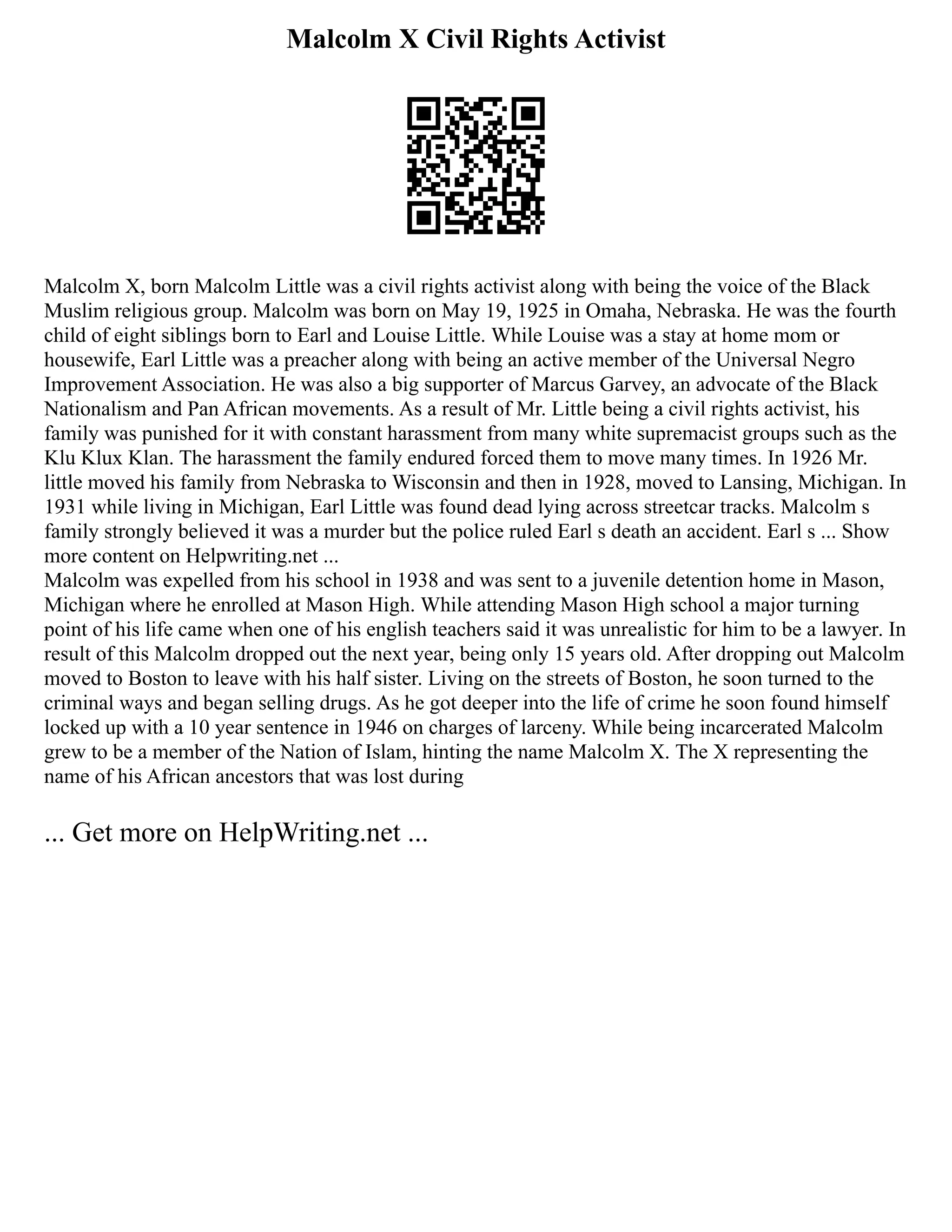Malcolm X Civil Rights Activist
Malcolm X, born Malcolm Little was a civil rights activist along with being the voice of the Black
Muslim religious group. Malcolm was born on May 19, 1925 in Omaha, Nebraska. He was the fourth
child of eight siblings born to Earl and Louise Little. While Louise was a stay at home mom or
housewife, Earl Little was a preacher along with being an active member of the Universal Negro
Improvement Association. He was also a big supporter of Marcus Garvey, an advocate of the Black
Nationalism and Pan African movements. As a result of Mr. Little being a civil rights activist, his
family was punished for it with constant harassment from many white supremacist groups such as the
Klu Klux Klan. The harassment the family endured forced them to move many times. In 1926 Mr.
little moved his family from Nebraska to Wisconsin and then in 1928, moved to Lansing, Michigan. In
1931 while living in Michigan, Earl Little was found dead lying across streetcar tracks. Malcolm s
family strongly believed it was a murder but the police ruled Earl s death an accident. Earl s ... Show
more content on Helpwriting.net ...
Malcolm was expelled from his school in 1938 and was sent to a juvenile detention home in Mason,
Michigan where he enrolled at Mason High. While attending Mason High school a major turning
point of his life came when one of his english teachers said it was unrealistic for him to be a lawyer. In
result of this Malcolm dropped out the next year, being only 15 years old. After dropping out Malcolm
moved to Boston to leave with his half sister. Living on the streets of Boston, he soon turned to the
criminal ways and began selling drugs. As he got deeper into the life of crime he soon found himself
locked up with a 10 year sentence in 1946 on charges of larceny. While being incarcerated Malcolm
grew to be a member of the Nation of Islam, hinting the name Malcolm X. The X representing the
name of his African ancestors that was lost during
... Get more on HelpWriting.net ...
 