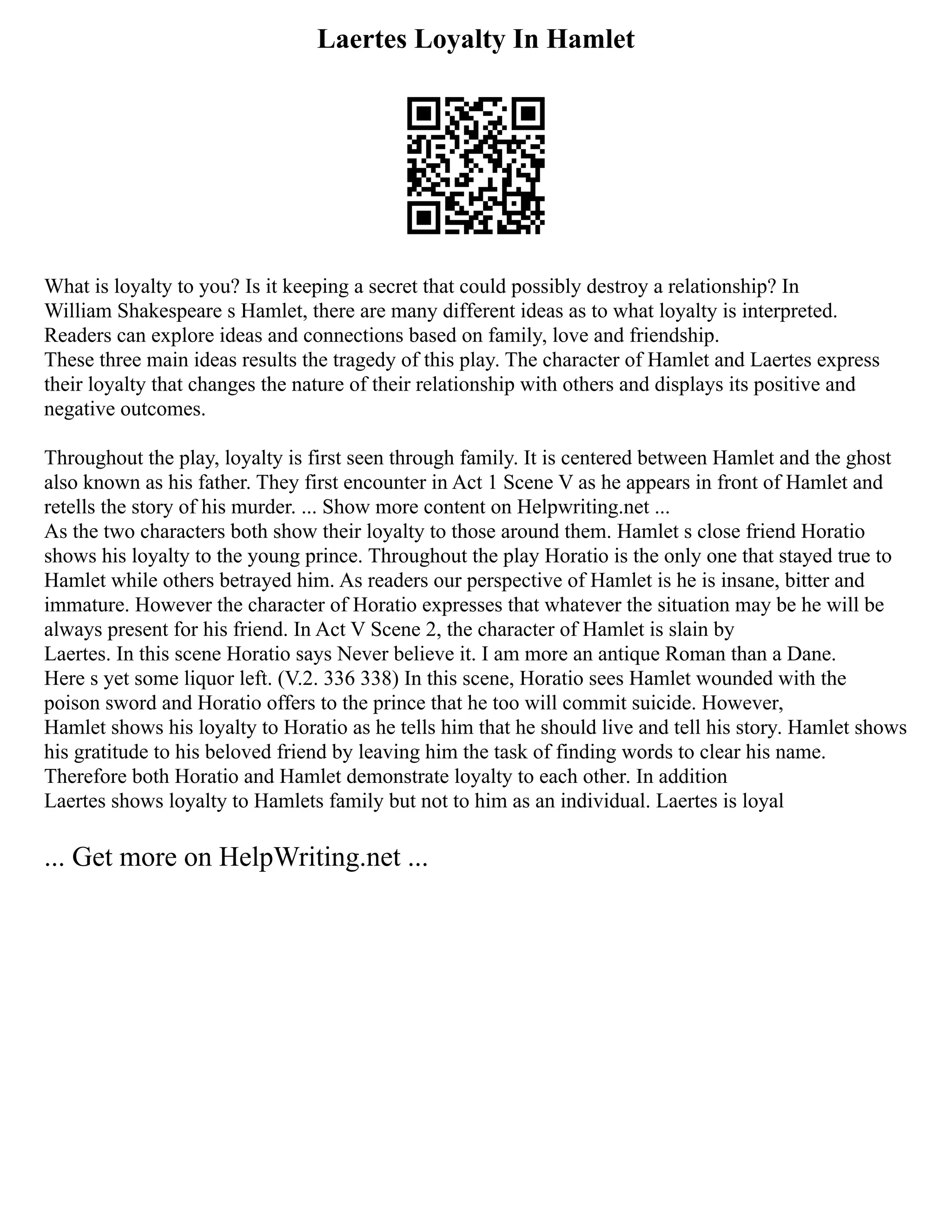 Laertes Loyalty In Hamlet
What is loyalty to you? Is it keeping a secret that could possibly destroy a relationship? In
William Shakespeare s Hamlet, there are many different ideas as to what loyalty is interpreted.
Readers can explore ideas and connections based on family, love and friendship.
These three main ideas results the tragedy of this play. The character of Hamlet and Laertes express
their loyalty that changes the nature of their relationship with others and displays its positive and
negative outcomes.
Throughout the play, loyalty is first seen through family. It is centered between Hamlet and the ghost
also known as his father. They first encounter in Act 1 Scene V as he appears in front of Hamlet and
retells the story of his murder. ... Show more content on Helpwriting.net ...
As the two characters both show their loyalty to those around them. Hamlet s close friend Horatio
shows his loyalty to the young prince. Throughout the play Horatio is the only one that stayed true to
Hamlet while others betrayed him. As readers our perspective of Hamlet is he is insane, bitter and
immature. However the character of Horatio expresses that whatever the situation may be he will be
always present for his friend. In Act V Scene 2, the character of Hamlet is slain by
Laertes. In this scene Horatio says Never believe it. I am more an antique Roman than a Dane.
Here s yet some liquor left. (V.2. 336 338) In this scene, Horatio sees Hamlet wounded with the
poison sword and Horatio offers to the prince that he too will commit suicide. However,
Hamlet shows his loyalty to Horatio as he tells him that he should live and tell his story. Hamlet shows
his gratitude to his beloved friend by leaving him the task of finding words to clear his name.
Therefore both Horatio and Hamlet demonstrate loyalty to each other. In addition
Laertes shows loyalty to Hamlets family but not to him as an individual. Laertes is loyal
... Get more on HelpWriting.net ...
 