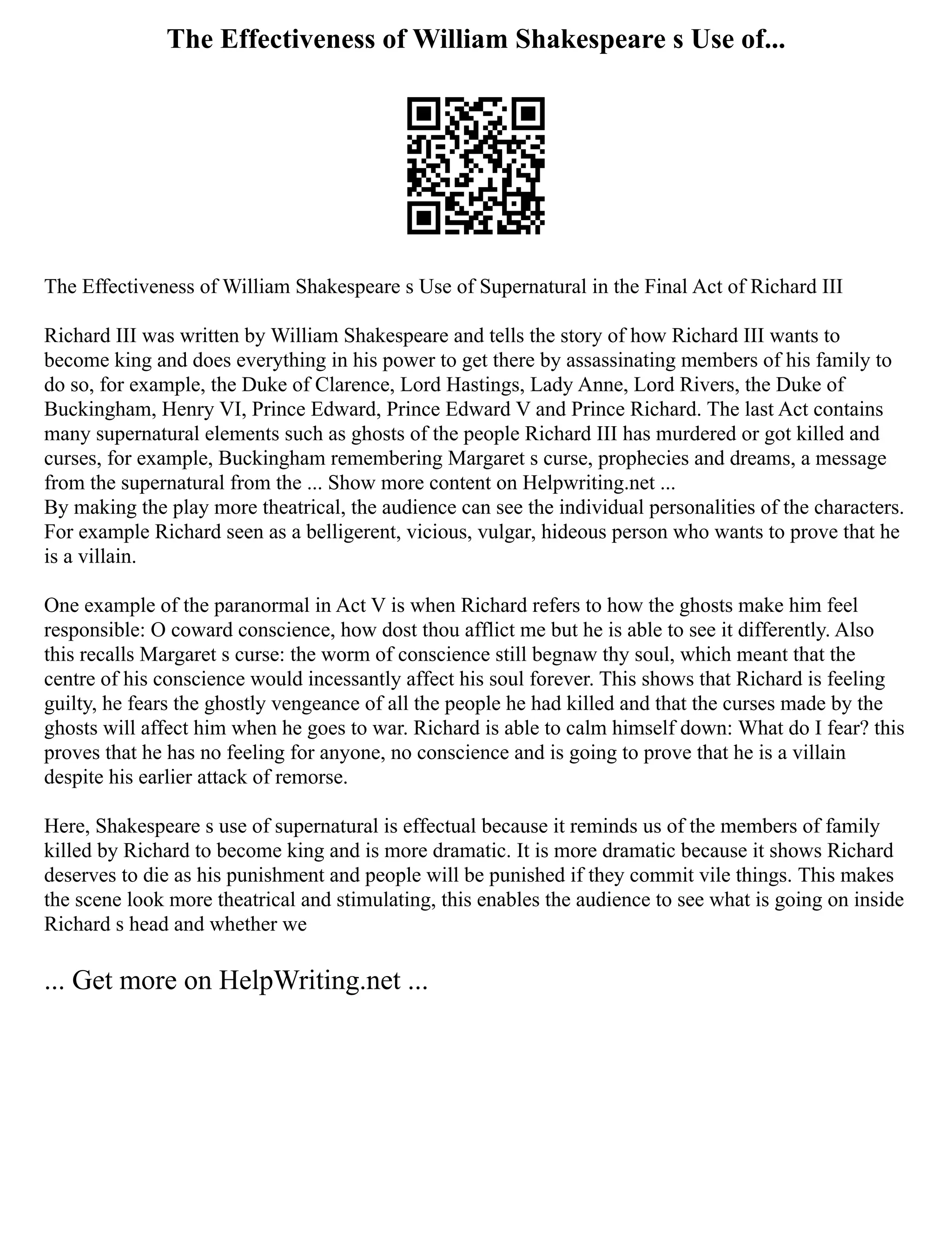 The Effectiveness of William Shakespeare s Use of...
The Effectiveness of William Shakespeare s Use of Supernatural in the Final Act of Richard III
Richard III was written by William Shakespeare and tells the story of how Richard III wants to
become king and does everything in his power to get there by assassinating members of his family to
do so, for example, the Duke of Clarence, Lord Hastings, Lady Anne, Lord Rivers, the Duke of
Buckingham, Henry VI, Prince Edward, Prince Edward V and Prince Richard. The last Act contains
many supernatural elements such as ghosts of the people Richard III has murdered or got killed and
curses, for example, Buckingham remembering Margaret s curse, prophecies and dreams, a message
from the supernatural from the ... Show more content on Helpwriting.net ...
By making the play more theatrical, the audience can see the individual personalities of the characters.
For example Richard seen as a belligerent, vicious, vulgar, hideous person who wants to prove that he
is a villain.
One example of the paranormal in Act V is when Richard refers to how the ghosts make him feel
responsible: O coward conscience, how dost thou afflict me but he is able to see it differently. Also
this recalls Margaret s curse: the worm of conscience still begnaw thy soul, which meant that the
centre of his conscience would incessantly affect his soul forever. This shows that Richard is feeling
guilty, he fears the ghostly vengeance of all the people he had killed and that the curses made by the
ghosts will affect him when he goes to war. Richard is able to calm himself down: What do I fear? this
proves that he has no feeling for anyone, no conscience and is going to prove that he is a villain
despite his earlier attack of remorse.
Here, Shakespeare s use of supernatural is effectual because it reminds us of the members of family
killed by Richard to become king and is more dramatic. It is more dramatic because it shows Richard
deserves to die as his punishment and people will be punished if they commit vile things. This makes
the scene look more theatrical and stimulating, this enables the audience to see what is going on inside
Richard s head and whether we
... Get more on HelpWriting.net ...
 