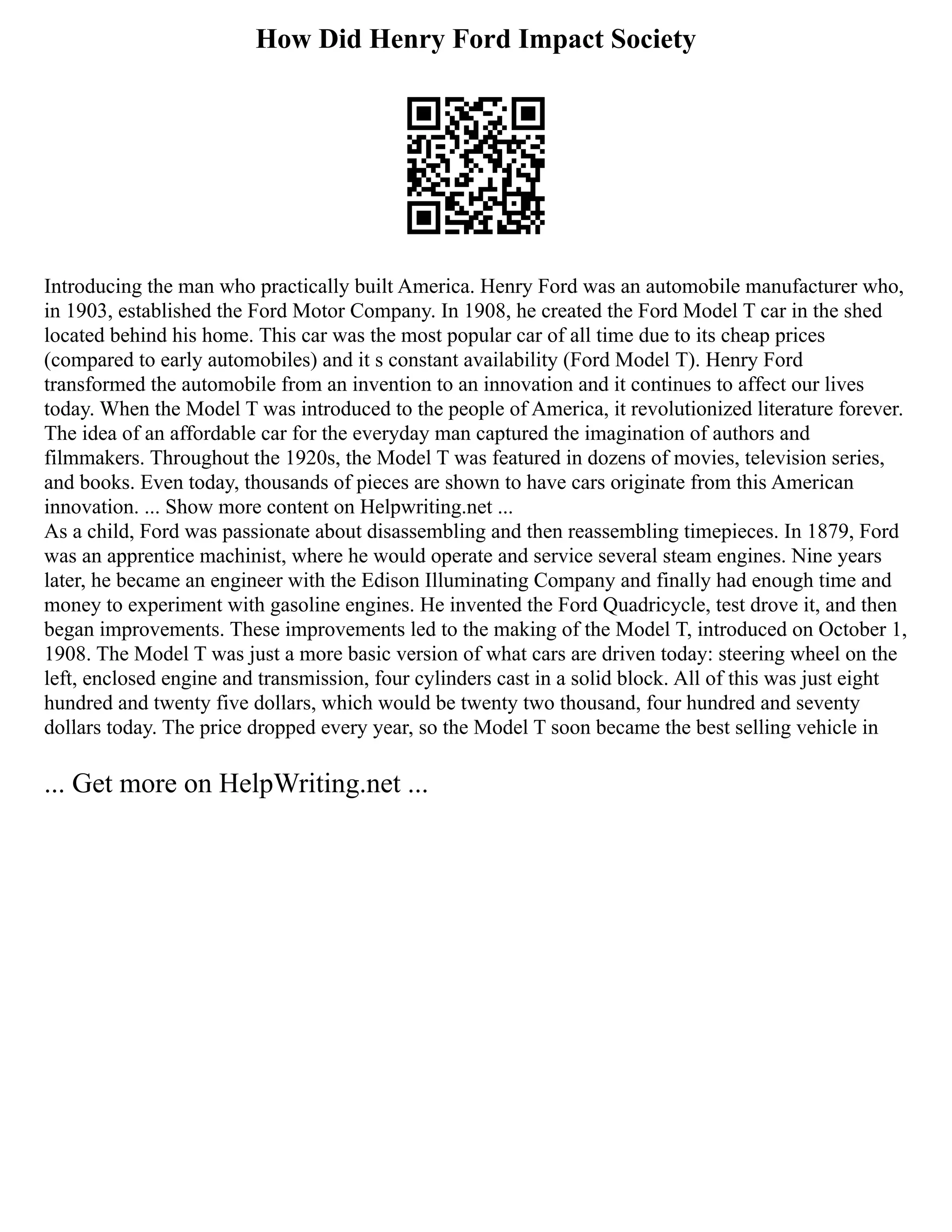 How Did Henry Ford Impact Society
Introducing the man who practically built America. Henry Ford was an automobile manufacturer who,
in 1903, established the Ford Motor Company. In 1908, he created the Ford Model T car in the shed
located behind his home. This car was the most popular car of all time due to its cheap prices
(compared to early automobiles) and it s constant availability (Ford Model T). Henry Ford
transformed the automobile from an invention to an innovation and it continues to affect our lives
today. When the Model T was introduced to the people of America, it revolutionized literature forever.
The idea of an affordable car for the everyday man captured the imagination of authors and
filmmakers. Throughout the 1920s, the Model T was featured in dozens of movies, television series,
and books. Even today, thousands of pieces are shown to have cars originate from this American
innovation. ... Show more content on Helpwriting.net ...
As a child, Ford was passionate about disassembling and then reassembling timepieces. In 1879, Ford
was an apprentice machinist, where he would operate and service several steam engines. Nine years
later, he became an engineer with the Edison Illuminating Company and finally had enough time and
money to experiment with gasoline engines. He invented the Ford Quadricycle, test drove it, and then
began improvements. These improvements led to the making of the Model T, introduced on October 1,
1908. The Model T was just a more basic version of what cars are driven today: steering wheel on the
left, enclosed engine and transmission, four cylinders cast in a solid block. All of this was just eight
hundred and twenty five dollars, which would be twenty two thousand, four hundred and seventy
dollars today. The price dropped every year, so the Model T soon became the best selling vehicle in
... Get more on HelpWriting.net ...
 