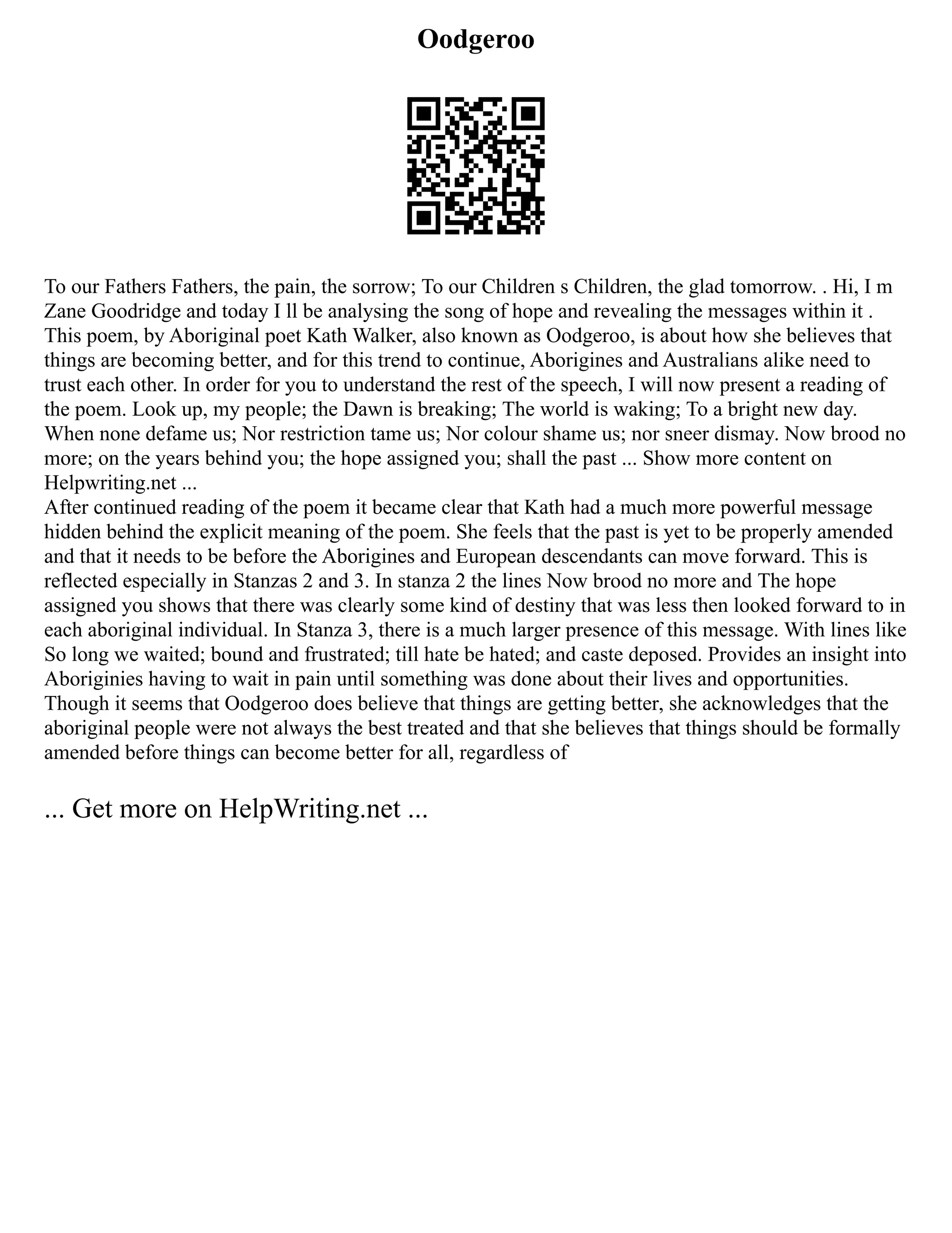 Oodgeroo
To our Fathers Fathers, the pain, the sorrow; To our Children s Children, the glad tomorrow. . Hi, I m
Zane Goodridge and today I ll be analysing the song of hope and revealing the messages within it .
This poem, by Aboriginal poet Kath Walker, also known as Oodgeroo, is about how she believes that
things are becoming better, and for this trend to continue, Aborigines and Australians alike need to
trust each other. In order for you to understand the rest of the speech, I will now present a reading of
the poem. Look up, my people; the Dawn is breaking; The world is waking; To a bright new day.
When none defame us; Nor restriction tame us; Nor colour shame us; nor sneer dismay. Now brood no
more; on the years behind you; the hope assigned you; shall the past ... Show more content on
Helpwriting.net ...
After continued reading of the poem it became clear that Kath had a much more powerful message
hidden behind the explicit meaning of the poem. She feels that the past is yet to be properly amended
and that it needs to be before the Aborigines and European descendants can move forward. This is
reflected especially in Stanzas 2 and 3. In stanza 2 the lines Now brood no more and The hope
assigned you shows that there was clearly some kind of destiny that was less then looked forward to in
each aboriginal individual. In Stanza 3, there is a much larger presence of this message. With lines like
So long we waited; bound and frustrated; till hate be hated; and caste deposed. Provides an insight into
Aboriginies having to wait in pain until something was done about their lives and opportunities.
Though it seems that Oodgeroo does believe that things are getting better, she acknowledges that the
aboriginal people were not always the best treated and that she believes that things should be formally
amended before things can become better for all, regardless of
... Get more on HelpWriting.net ...
 