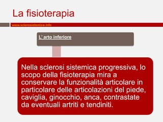 La fisioterapia
www.sclerosistemica.info


                L’ arto inferiore




     Nella sclerosi sistemica progressiva, lo
     scopo della fisioterapia mira a
     conservare la funzionalità articolare in
     particolare delle articolazioni del piede,
     caviglia, ginocchio, anca, contrastate
     da eventuali artriti e tendiniti.
 