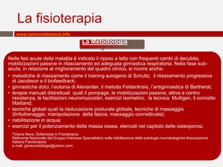 La fisioterapia
    www.sclerosistemica.info
                                            La Metodologia

Nelle fasi acute della malattia è indicato il riposo a letto con frequenti cambi di decubito,
mobilizzazioni passive in rilasciamento ed adeguata ginnastica respiratoria. Nella fase sub-
acuta, in relazione al miglioramento del quadro clinico, si ricorre anche:
• metodiche di rilassamento come il training autogeno di Schultz, il rilassamento progressivo
  di Jacobson e il biofeedback;
• ginnastiche dolci, l’eutonia di Alexander, il metodo Feldenkreis, l’antiginnastica di Bertherat;
• terapie manuali distrettuali quali il pompage, le mobilizzazioni passive, attive e contro
  resistenza, le facilitazioni neuromuscolari, esercizi isometrici, la tecnica Mulligan, il concetto
  Maitland;
• tecniche globali quali la rieducazione posturale globale, tecniche di massaggio
  (linfodrenaggio, manipolazione della fascia, massaggio connettivale);
• riabilitazione in acqua;
• esercizi per il potenziamento della massa ossea, elencati nel capitolo delle osteoporosi.
  Tiziana Nava, Dottoressa in Fisioterapia,
  Referente Nazionale del Gruppo Interesse Specialistico sulla riabilitazione delle patologie reumatologiche Associazione
  Italiana Fisioterapisti.
  e mail: gisreumatologia@yahoo.com;
 