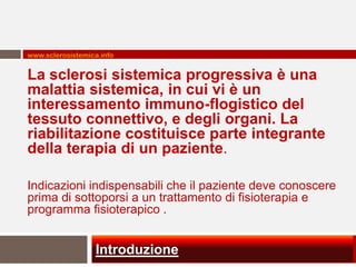 www.sclerosistemica.info


La sclerosi sistemica progressiva è una
malattia sistemica, in cui vi è un
interessamento immuno-flogistico del
tessuto connettivo, e degli organi. La
riabilitazione costituisce parte integrante
della terapia di un paziente.

Indicazioni indispensabili che il paziente deve conoscere
prima di sottoporsi a un trattamento di fisioterapia e
programma fisioterapico .


                  Introduzione
 
